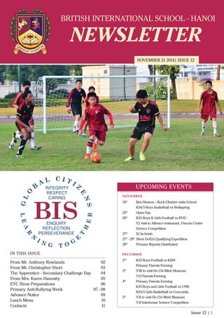 BRITISH INTERNATIONAL SCHOOL - HANOI
NEWSLETTER
NOVEMBER 21 2014| ISSUE 12
IN THIS ISSUE
From Mr. Anthony Rowlands
From Mr. Christopher Short
The Apprentice - Secondary Challenge Day
From Mrs. Karen Hanratty
EYC Show Preparations
Primary Anti-Bullying Week
Advance Notice
Lunch Menu
Contacts
02
03
04
05
06
07 - 08
09
10
11
Issue 12 | 1
UPCOMING EVENTS
24th
Ben Heason – Rock Climber visits School
KS4/5 Boys Basketball vs Wellspring
25th
Open Day
26th
KS3 Boys & Girls Football vs BVIS
Y2 visit to Alfresco restaurant, Vincom Centre
Science Competition
27th
ECAs ﬁnish
27th
- 29th
Silver DoEIA Qualifying Expedition
28th
Primary Reports Distributed
2nd
KS3 Boys Football vs KISH
Primary Parents Evening
3rd
Y3B to visit Ho Chi Minh Museum
Y12 Parents Evening
4th
Primary Parents Evening
KS3 Boys and Girls Football vs UNIS
KS4/5 Girls Basketball vs Concordia
5th
Y3I to visit Ho Chi Minh Museum
Y10 Interhouse Science Competition
NOVEMBER
DECEMBER
 
