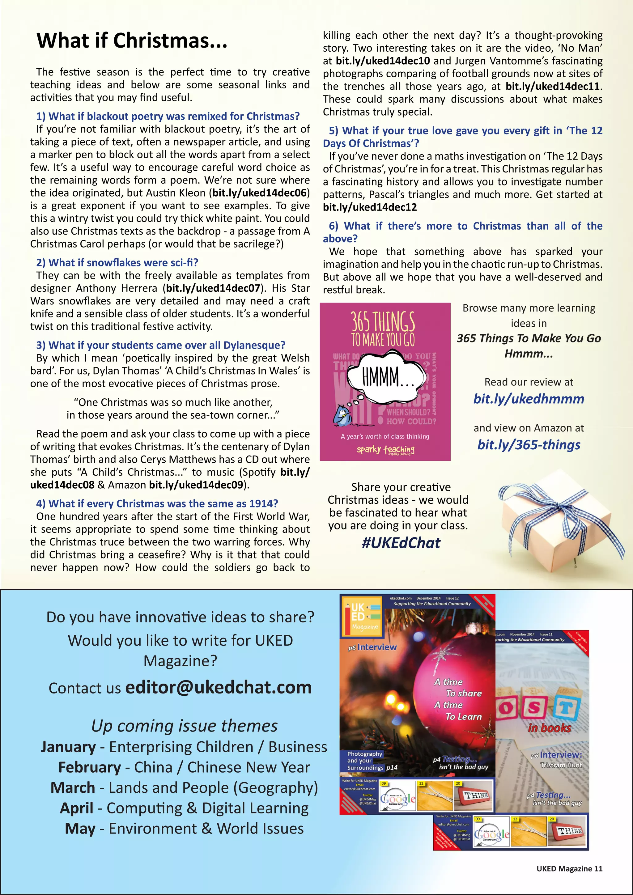 UKED Magazine 11
The festive season is the perfect time to try creative
teaching ideas and below are some seasonal links and
activities that you may find useful.
1) What if blackout poetry was remixed for Christmas?
If you’re not familiar with blackout poetry, it’s the art of
taking a piece of text, often a newspaper article, and using
a marker pen to block out all the words apart from a select
few. It’s a useful way to encourage careful word choice as
the remaining words form a poem. We’re not sure where
the idea originated, but Austin Kleon (bit.ly/uked14dec06)
is a great exponent if you want to see examples. To give
this a wintry twist you could try thick white paint. You could
also use Christmas texts as the backdrop - a passage from A
Christmas Carol perhaps (or would that be sacrilege?)
2) What if snowflakes were sci-fi?
They can be with the freely available as templates from
designer Anthony Herrera (bit.ly/uked14dec07). His Star
Wars snowflakes are very detailed and may need a craft
knife and a sensible class of older students. It’s a wonderful
twist on this traditional festive activity.
3) What if your students came over all Dylanesque?
By which I mean ‘poetically inspired by the great Welsh
bard’. For us, Dylan Thomas’ ‘A Child’s Christmas In Wales’ is
one of the most evocative pieces of Christmas prose.
“One Christmas was so much like another,
in those years around the sea-town corner...”
Read the poem and ask your class to come up with a piece
of writing that evokes Christmas. It’s the centenary of Dylan
Thomas’ birth and also Cerys Matthews has a CD out where
she puts “A Child’s Christmas...” to music (Spotify bit.ly/
uked14dec08 & Amazon bit.ly/uked14dec09).
4) What if every Christmas was the same as 1914?
One hundred years after the start of the First World War,
it seems appropriate to spend some time thinking about
the Christmas truce between the two warring forces. Why
did Christmas bring a ceasefire? Why is it that that could
never happen now? How could the soldiers go back to
Do you have innovative ideas to share?
Would you like to write for UKED
Magazine?
Contact us editor@ukedchat.com
Up coming issue themes
January - Enterprising Children / Business
February - China / Chinese New Year
March - Lands and People (Geography)
April - Computing & Digital Learning
May - Environment & World Issues
killing each other the next day? It’s a thought-provoking
story. Two interesting takes on it are the video, ‘No Man’
at bit.ly/uked14dec10 and Jurgen Vantomme’s fascinating
photographs comparing of football grounds now at sites of
the trenches all those years ago, at bit.ly/uked14dec11.
These could spark many discussions about what makes
Christmas truly special.
5) What if your true love gave you every gift in ‘The 12
Days Of Christmas’?
If you’ve never done a maths investigation on ‘The 12 Days
of Christmas’, you’re in for a treat. This Christmas regular has
a fascinating history and allows you to investigate number
patterns, Pascal’s triangles and much more. Get started at
bit.ly/uked14dec12
6) What if there’s more to Christmas than all of the
above?
We hope that something above has sparked your
imagination and help you in the chaotic run-up to Christmas.
But above all we hope that you have a well-deserved and
restful break.
What if Christmas...
Browse many more learning
ideas in
365 Things To Make You Go
Hmmm...
Read our review at
bit.ly/ukedhmmm
and view on Amazon at
bit.ly/365-things
Share your creative
Christmas ideas - we would
be fascinated to hear what
you are doing in your class.
#UKEdChat
 