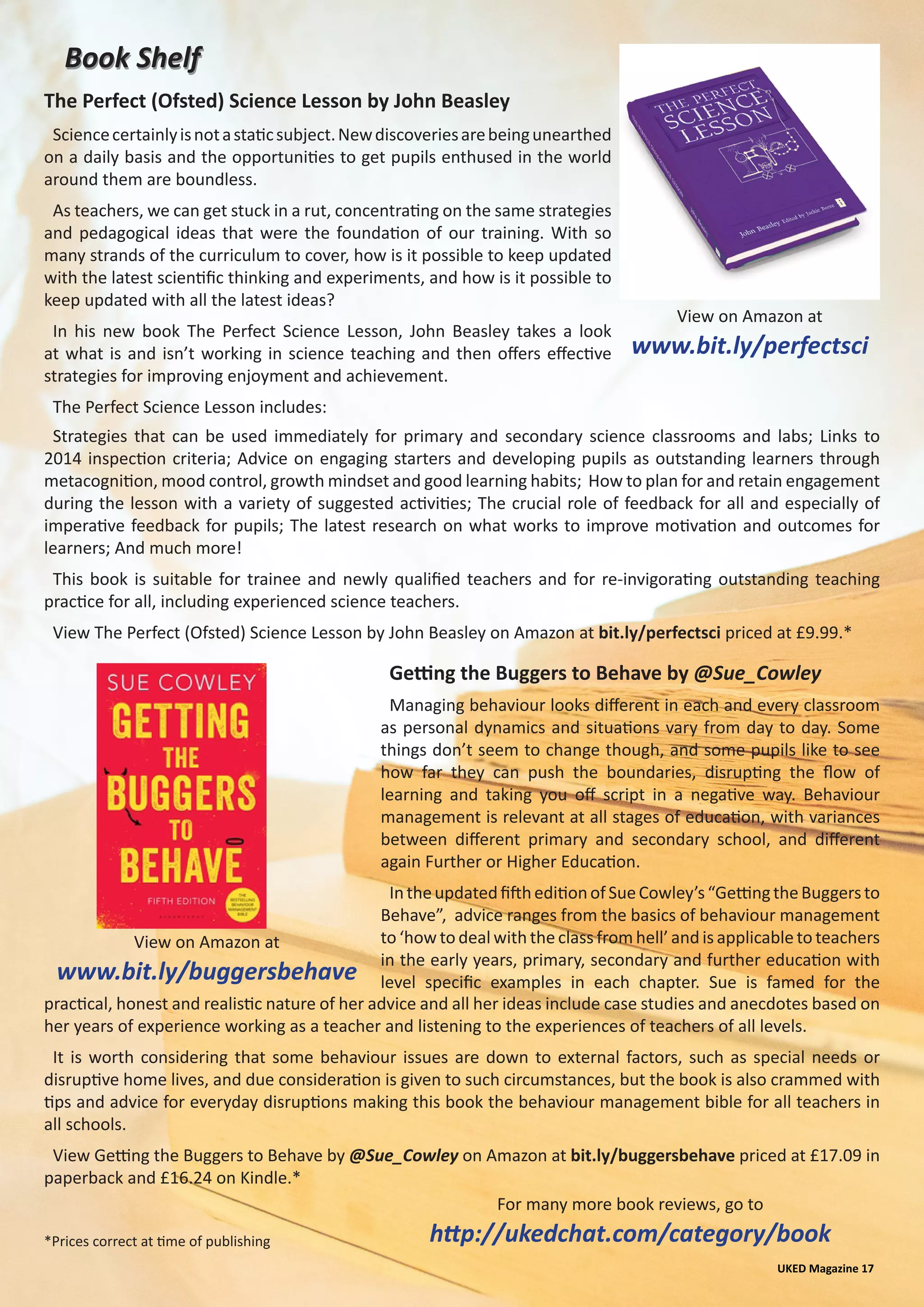 Book ShelfBook Shelf
UKED Magazine 17
For many more book reviews, go to
http://ukedchat.com/category/book
Sciencecertainlyisnotastaticsubject.Newdiscoveriesarebeingunearthed
on a daily basis and the opportunities to get pupils enthused in the world
around them are boundless.
As teachers, we can get stuck in a rut, concentrating on the same strategies
and pedagogical ideas that were the foundation of our training. With so
many strands of the curriculum to cover, how is it possible to keep updated
with the latest scientific thinking and experiments, and how is it possible to
keep updated with all the latest ideas?
In his new book The Perfect Science Lesson, John Beasley takes a look
at what is and isn’t working in science teaching and then offers effective
strategies for improving enjoyment and achievement.
The Perfect Science Lesson includes:
View on Amazon at
www.bit.ly/perfectsci
Strategies that can be used immediately for primary and secondary science classrooms and labs; Links to
2014 inspection criteria; Advice on engaging starters and developing pupils as outstanding learners through
metacognition, mood control, growth mindset and good learning habits; How to plan for and retain engagement
during the lesson with a variety of suggested activities; The crucial role of feedback for all and especially of
imperative feedback for pupils; The latest research on what works to improve motivation and outcomes for
learners; And much more!
This book is suitable for trainee and newly qualified teachers and for re-invigorating outstanding teaching
practice for all, including experienced science teachers.
View The Perfect (Ofsted) Science Lesson by John Beasley on Amazon at bit.ly/perfectsci priced at £9.99.*
The Perfect (Ofsted) Science Lesson by John Beasley
Getting the Buggers to Behave by @Sue_Cowley
Managing behaviour looks different in each and every classroom
as personal dynamics and situations vary from day to day. Some
things don’t seem to change though, and some pupils like to see
how far they can push the boundaries, disrupting the flow of
learning and taking you off script in a negative way. Behaviour
management is relevant at all stages of education, with variances
between different primary and secondary school, and different
again Further or Higher Education.
IntheupdatedfiftheditionofSueCowley’s“GettingtheBuggersto
Behave”, advice ranges from the basics of behaviour management
to ‘how to deal with the class from hell’ and is applicable to teachers
in the early years, primary, secondary and further education with
level specific examples in each chapter. Sue is famed for the
View on Amazon at
www.bit.ly/buggersbehave
practical, honest and realistic nature of her advice and all her ideas include case studies and anecdotes based on
her years of experience working as a teacher and listening to the experiences of teachers of all levels.
It is worth considering that some behaviour issues are down to external factors, such as special needs or
disruptive home lives, and due consideration is given to such circumstances, but the book is also crammed with
tips and advice for everyday disruptions making this book the behaviour management bible for all teachers in
all schools.
View Getting the Buggers to Behave by @Sue_Cowley on Amazon at bit.ly/buggersbehave priced at £17.09 in
paperback and £16.24 on Kindle.*
*Prices correct at time of publishing
 