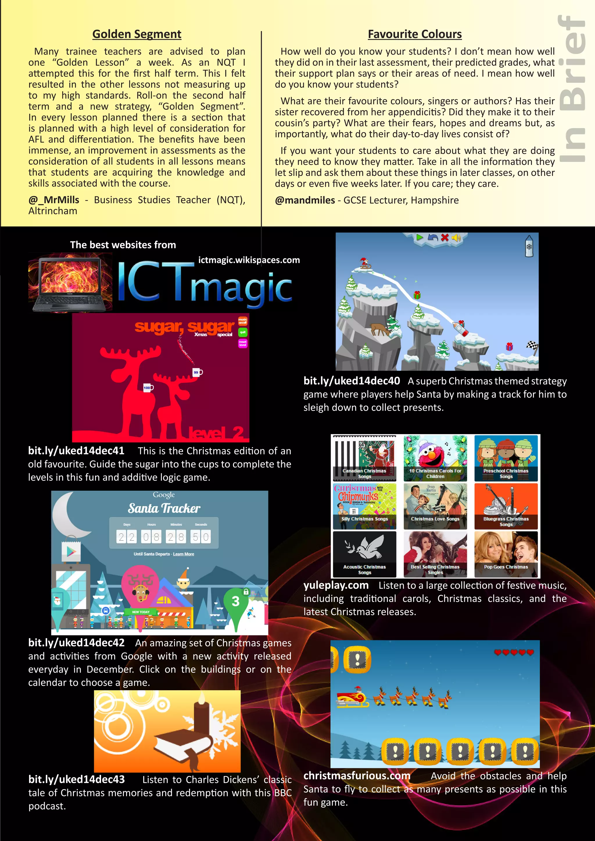 InBrief
UKED Magazine 25
ictmagic.wikispaces.com
The best websites from
bit.ly/uked14dec40 A superb Christmas themed strategy
game where players help Santa by making a track for him to
sleigh down to collect presents.
Golden Segment
Many trainee teachers are advised to plan
one “Golden Lesson” a week. As an NQT I
attempted this for the first half term. This I felt
resulted in the other lessons not measuring up
to my high standards. Roll-on the second half
term and a new strategy, “Golden Segment”.
In every lesson planned there is a section that
is planned with a high level of consideration for
AFL and differentiation. The benefits have been
immense, an improvement in assessments as the
consideration of all students in all lessons means
that students are acquiring the knowledge and
skills associated with the course.
@_MrMills - Business Studies Teacher (NQT),
Altrincham
Favourite Colours
How well do you know your students? I don’t mean how well
they did on in their last assessment, their predicted grades, what
their support plan says or their areas of need. I mean how well
do you know your students?
What are their favourite colours, singers or authors? Has their
sister recovered from her appendicitis? Did they make it to their
cousin’s party? What are their fears, hopes and dreams but, as
importantly, what do their day-to-day lives consist of?
If you want your students to care about what they are doing
they need to know they matter. Take in all the information they
let slip and ask them about these things in later classes, on other
days or even five weeks later. If you care; they care.
@mandmiles - GCSE Lecturer, Hampshire
bit.ly/uked14dec41 This is the Christmas edition of an
old favourite. Guide the sugar into the cups to complete the
levels in this fun and additive logic game.
yuleplay.com Listen to a large collection of festive music,
including traditional carols, Christmas classics, and the
latest Christmas releases.
bit.ly/uked14dec42 An amazing set of Christmas games
and activities from Google with a new activity released
everyday in December. Click on the buildings or on the
calendar to choose a game.
bit.ly/uked14dec43 Listen to Charles Dickens’ classic
tale of Christmas memories and redemption with this BBC
podcast.
christmasfurious.com Avoid the obstacles and help
Santa to fly to collect as many presents as possible in this
fun game.
 