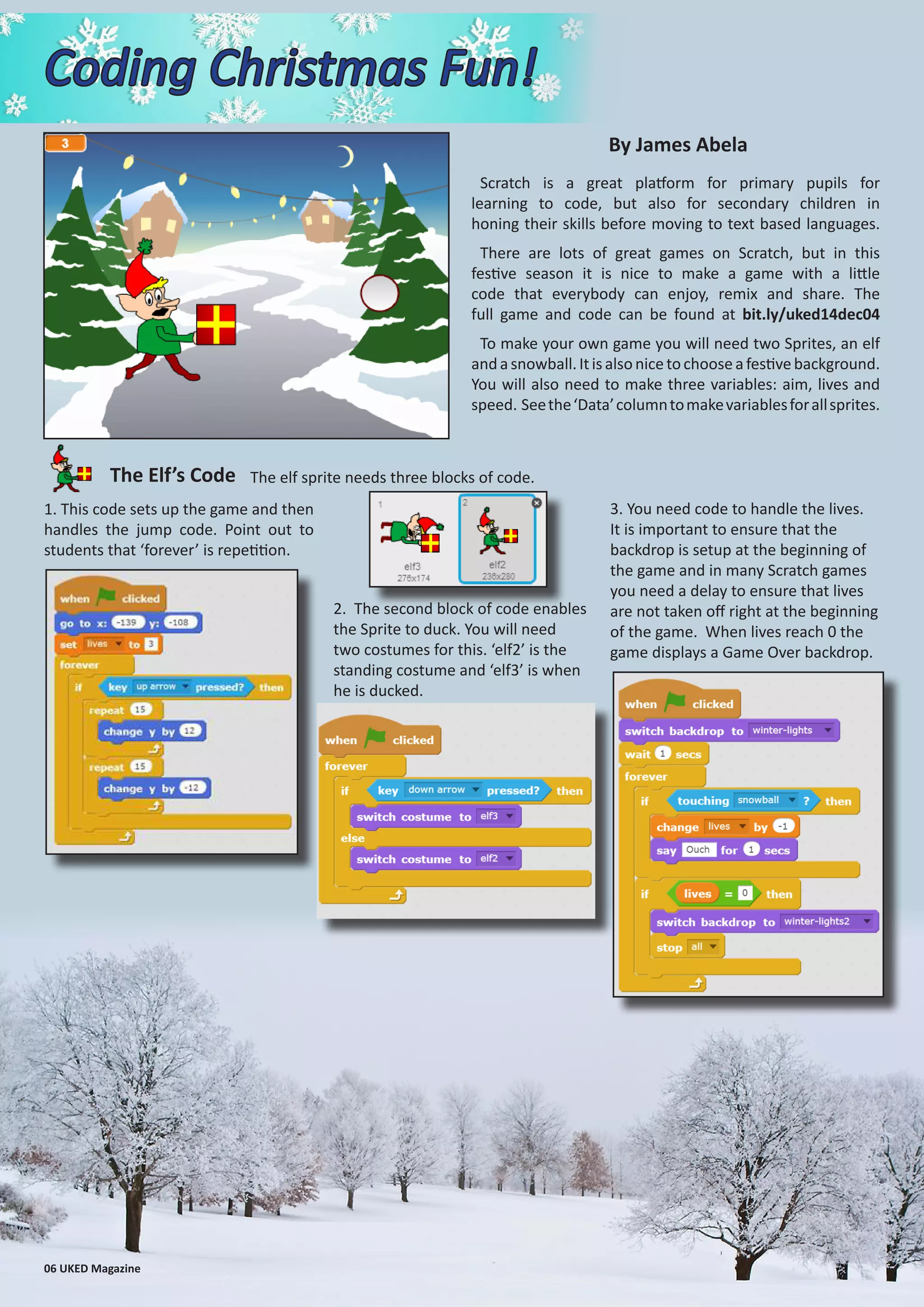 Scratch is a great platform for primary pupils for
learning to code, but also for secondary children in
honing their skills before moving to text based languages.
There are lots of great games on Scratch, but in this
festive season it is nice to make a game with a little
code that everybody can enjoy, remix and share. The
full game and code can be found at bit.ly/uked14dec04
To make your own game you will need two Sprites, an elf
andasnowball.Itisalsonicetochooseafestivebackground.
You will also need to make three variables: aim, lives and
speed. Seethe‘Data’columntomakevariablesforallsprites.
Coding Christmas Fun!
1. This code sets up the game and then
handles the jump code. Point out to
students that ‘forever’ is repetition.
The Elf’s Code
By James Abela
06 UKED Magazine
The elf sprite needs three blocks of code.
2. The second block of code enables
the Sprite to duck. You will need
two costumes for this. ‘elf2’ is the
standing costume and ‘elf3’ is when
he is ducked.
3. You need code to handle the lives.
It is important to ensure that the
backdrop is setup at the beginning of
the game and in many Scratch games
you need a delay to ensure that lives
are not taken off right at the beginning
of the game. When lives reach 0 the
game displays a Game Over backdrop.
 