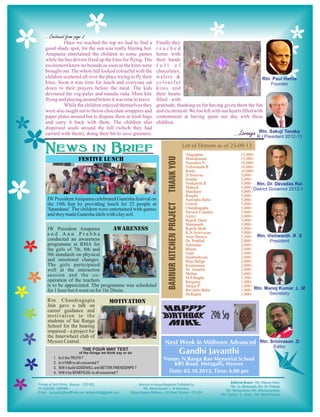 Once we reached the top we had to find a           Finally they
good shady spot, for the sun was really blazing hot.        reached
Anupama entertained the children to some games              home with
while the bus drivers fixed up the kites for flying. The    their hands
excitement knew no bounds as soon as the kites were         full of
brought out. The whole hill looked colourful with the       chocolates,
children scattered all over the place trying to fly their   wafers &
kites. Soon it was time for lunch and everyone sat          colourful
down to their prayers before the meal. The kids             kites and
devoured the veg-pulav and masala vada. More kite           their hearts
flying and playing around before it was time to leave.      filled with
         While the children enjoyed themselves they         gratitude, thanking us for having given them the fun
were also taught not to throw chocolate wrappers and        and excitement. We too left with our hearts filled with
paper plates around but to dispose them in trash bags       contentment at having spent our day with these
and carry it back with them. The children also              children.
dispersed seeds around the hill (which they had
carried with them), doing their bit to save greenery.



                                                                           Alagappan                   25,000/-
                                                                           Manojkumar                  15,000/-
                                                                           Narendra.N                  10,000/-
                                                                           Vishwanath.R                10,000/-
                                                                           Ranki                       10,000/-
                                                                           D.Srinivas                  5,000/-
                                                                           Sundar                      5,000/-
                                                                           Venkatesh.R                 5,000/-
                                                                           Mahesh                      5,000/-
                                                                           Manikam                     5,000/-
                                                                           Raaghu                      5,000/-
 IW President Anupama celebrated Ganesha festival on                       Narendra Babu               5,000/-
 the 19th Sep by providing lunch for 25 people at                          Umesh                       3,000/-
 'Spandana'. The children were entertained with games                      Chandragupta                3,000/-
                                                                           Naveen Chandra              3,000/-
 and they made Ganesha idols with clay soil.                               Azeez                       3,000/-
                                                                           Rajesh Darla                3,000/-
                                                                           Manjunath                   3,000/-
 IW President Anupama                                                      Rajesh Shah                 3,000/-
 and Ann Prabha                                                            K,N.Srinivasan              3,000/-
                                                                           Arun Shenoy                 2,500/-
 conducted an awareness                                                    Dr. Prahlad                 2,000/-
 programme at RMA for                                                      Sulaiman                    2,000/-
 the girls of 7th, 8th and                                                 Bhanu                       2,000/-
 9th standards on physical                                                 Gopi                        2,000/-
                                                                           Sambashivan                 2,000/-
 and emotional changes.                                                    Raju Baliga                 2,000/-
 The girls participated                                                    Kumaranna                   2,000/-
 well at the interaction                                                   Dr. Amarlal                 2,000/-
 session and the co-                                                       Mohan                       2,000/-
                                                                           M.S.Raghu                   1,500/-
 operation of the teachers                                                 Rangaraj                    1,000/-
 is to be appreciated. The programme was scheduled                         Sanjay.P                    1,000/-
 for 1 hour but it went on for 1hr 20min.                                  Ravindra Babu               1,000/-
                                                                           Dr.Raghu                    1,000/-
 Rtn. Chandragupta
 Jain gave a talk on
 career guidance and
 motivation to the
 students of Sai Ranga
 School for the hearing
 impaired – a project for
 the Innerwheel club of
 Mysore Central.                                                Next Week in Midtown Advanced
 