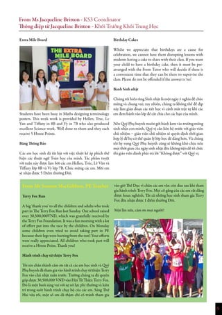 5
From Ms Jacqueline Britton - KS3 Coordinator
Thông điệp từ Jacqueline Britton - Khối Trưởng Khối Trung Học
Extra Mile Board
Students have been busy in Maths designing terminology
posters. This week work is provided by Hellen, Truc, Le
Van and Tiffany in 8B and Vy in 7B who also produced
excellent Science work. Well done to them and they each
receive 5 House Points.
Bảng Thông Báo
Các em học sinh đã tất bật với việc thiết kế áp phích thể
hiện các thuật ngữ Toán học của mình. Tác phẩm tuyệt
vời tuần này được làm bởi các em Hellen, Trúc, Lê Vân và
Tiffany lớp 8B và Vy lớp 7B. Chúc mừng các em. Mỗi em
sẽ nhận được 5 Điểm thưởng Đội.
From Mr Seamus MacGibbon, PE Teacher
Terry Fox Run
A big ‘thank you’ to all the children and adults who took
part in The Terry Fox Run last Sunday. Our school raised
over 30,500,000VND, which was gratefully received by
the Terry Fox Foundation. It was a fun morning with a lot
of effort put into the race by the children. On Monday
some children even tried to avoid taking part in PE
because their legs were hurting from the run! Your efforts
were really appreciated. All children who took part will
receive a House Point. Thank you!
Hành trình chạy từ thiện Terry Fox
Tôi xin chân thành cảm ơn tất cả các em học sinh và Quý
PhụhuynhđãthamgiavàohànhtrìnhchạytừthiệnTerry
Fox vào chủ nhật tuần trước. Trường chúng ta đã quyên
góp được 30,500,000 VNĐ vào Hội Từ Thiện Terry Fox.
Đó là một buổi sáng vui với sự nỗ lực phi thường và kiên
trì trong suốt hành trình chạy bộ của các em. Sáng Thứ
Hai vừa rồi, một số em đã thậm chí cố tránh tham gia
vào giờ Thể Dục vì chân các em vẫn còn đau sau khi tham
gia hành trình Terry Fox. Mọi cố gắng của các em rất đáng
được hoan nghênh. Tất cả những học sinh tham gia Terry
Fox đều nhận được 1 điểm thưởng Đôi.
Một lần nữa, cảm ơn mọi người!
Birthday Cakes
Whilst we appreciate that birthdays are a cause for
celebration, we cannot have them disrupting lessons with
students having a cake to share with their class. If you want
your child to have a birthday cake, then it must be pre-
arranged with the Form Tutor who will decide if there is
a convenient time that they can be there to supervise the
class. Please do not be offended if the answer is ‘no’.
Bánh Sinh nhật
Chúng tôi hiểu rằng Sinh nhật là một ngày ý nghĩa để chúc
mừng và chung vui; tuy nhiên, chúng ta không thể để dịp
này làm gián đoạn các tiết học vì cảnh mất trật tự khi các
em đem bánh vào lớp để cắt chia cho các bạn của mình.
Nếu Quý Phụ huynh muốn gởi bánh kem vào trường mừng
sinh nhật con mình, Quý vị cần liên hệ trước với giáo viên
chủ nhiệm – giáo viên chủ nhiệm sẽ quyết định thời gian
hợp lý để họ có thể quản lý lớp học dễ dàng hơn. Và chúng
tôi hy vọng Quý Phụ huynh cũng sẽ không khó chịu nếu
mọi thời gian của ngày sinh nhật đều không tiện để tổ chức
thì giáo viên đành phải trả lời “Không được” với Quý vị.
 