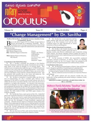 Issue: 13Volume: 34 Date: 01.10.2014 Pages: 4
“Change Management” by Dr. Savitha
Profile of Dr.Savitha L , Principal & Secretary, Kautilya Group
of Institutions, Mysore
orn on the 6th of August 1973 to a Hindu, Iyengar family at
BMysore and brought up in Bangalore, Karnataka. Smt. L.
Savitha has come a very long way and has done a whole lot that
has made her one of the most sought after administrators and educationists
of thepresenttimes.
EducationalQualifications:
MA:Masters DegreeinArts History
BEd : BachelorsDegreeinEducation English and History -
GoldMedalist
MEd : Masters DegreeinEducation, Educational
RIE,Mysore T e c h n o l o g y a n d
Elementary
Education-Topper
Contribution tothe FieldofEducation:
v Ms. L. Savitha is presently the principal of the Kautilya
Vidyalaya Institutions and has been greatly instrumental and can take a
large chunk of the credit for bringing it to its present stature. This
institution saw its inception about eight years ago, ie. in 2005-06 and in just
a matter of a few years it has seen a phenomenal growth. It now houses
courses ranging from Montessori and CBSE (Classes one to ten) to Pre-
university and Degree courses and also a Teacher Education Course. This
has primarily been possible due to her vision and endeavour. The
Institutionhas alsostartedanothercampusinVijayanagar.
v Ms. Savitha is a researcher, a voracious reader, one who never
tires of experimenting, one who is mentally agile, believes in the
importance of life skills in everyday survival and a person who tries to
imbibe the best from everywhere and this is the reason why the level of
academics is so high at this institution. It is because of her motivation,
belief in providing the very best to students and her futuristic vision that
new programmes & practices like an R&D Cell, an online Math Club and
the introduction of Smart Classes (the very first institution in Mysore to do
so) and student exchange programmes through British Council have been
initiated. The 100% results of SSLC and CBSE speak volumes of its
academicstandards.
v Ms. Savitha has been a sports person all her life, a basketball
player who reached the National Level and made the Nation proud through
her victory. She has also lived in a sports hostel which has given her an
insight into the importance of sports not only in physical but also mental
health and also the advantages of being disciplined, organized and
systematic. Therefore she has roped in an American Group called 'Jump
Bunch' which understands the needs of every child and thereby will bring
out the maximum in each one.The development of life skills is of optimum
use and Ms. Savitha's background in psychology and counseling has
helped many sort out their personal issues and see things from a more
optimisticpointofview.
v She was also been an NCC cadet and has therefore developed
immensedisciplinewhichshe would likeherstudentstoimbibe.
v Ms. Savitha has a vast experience and has
taught students right from the Nursery section right
through to the Post Graduate level and has also
conducted classes for other educationists at various
institutionsinMysore andBangalore.
MemberofotherEducationalAssociations:
v Ms. Savitha is the Founder Secretary of the
Mysore Sahodaya School Complex which has tried to
facilitate creative and effective collaboration and co-operation among
CBSE Schools. The Mysore Sahodaya School Complex has almost 38
schools under its banner and is implementing transformational strategies in
theeducationprocess.
v As the secretary of MSSC, she successfully conducted
Principal's National Conference, at Infosys, Mysore on 'Building
Educational Leaders for the 21st Century' which was attended by 80
principalsandtopmanagementpeoplefrom5 differentStatesofIndia.
Contribution inotherareas:
v Ms. Savitha has presented papers at District, State and National
levels- BangaloreandDelhionTransformationalLeadershiptitled:
a.Importanceof SchoolLeadershipinCommunityDevelopment
b.EmpoweringtheTeachersfor theDevelopmentof theSchool
v She has conducted sessions for teachers on Classroom Practices
andPedagogy.
v Her global outlook and vast interests include fine arts,
handicrafts, sewing, gardening and animal feeding to computers, books,
musicandsports.
MIDTOWN FAMILY EXTENDS A WARM WELCOME TO
DR. L. SAVITHA
Midtown Family felicitates “Saadhya” lady-
Mrs. Anuradha Nandakumar
on being honored with National award SPANDAN-2014
from Ministry of Social Justice and Empowerment.
 