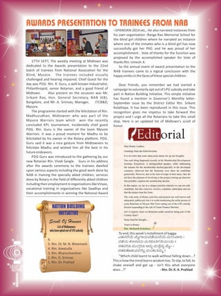 AWARDS PRESENTATION TO TRAINEES FROM NAB
17TH SEPT, The weekly meeting at Midtown was
dedicated to the Awards presentation to the 22nd
batch of trainees from National Association for the
Blind, Mysore. The trainees included visually
challenged and hearing impaired. Chief Guest for the
day was PDG. Rtn. R. Guru, a well-known Industrialist,
Philanthropist, senior Rotarian, and a good friend of
Midtown. Also present on the occasion was Mr.
Srikant Rao, Hon. General Secretary, NAB (KB),
Bangalore, and Mr. A. Srinivas, Manager, ITCB&D,
Mysore.
The programme started with the felicitation of Rtn.
Madhusudhan, Midtowner who was part of the
Mysore Warriors team which won the recently
concluded KPL tournament. Incidentally chief guest
PDG. Rtn. Guru is the owner of the team Mysore
Warriors. It was a proud moment for Madhu to be
felicitated by his owner in the Rotary platform. PDG.
Guru said it was a nice gesture from Midtowners to
felicitate Madhu and wished him all the best in his
futureendeavors.
PDG Guru was introduced to the gathering by our
new Rotarian Rtn. Vivek Sangle. Guru in his address
after the awards ceremony to the trainees dwelled
upon various aspects including the good work done by
NAB in training the specially abled children, services
done by Rotary in the field of differently abled children
includingtheiremploymentinorganizationslikeVinyas,
vocational training in organizations like Saadhya and
their accomplishments in winning the National Award
–SPANDAN-2014 etc,. He also narrated instances from
his own organization -Ranga Rao Memorial School for
the blind girl children where he narrated an instance
where one of the inmates who is a blind girl has now
successfully got her PhD. and he was proud of her
accomplishment. Vote of thanks for the function was
proposed by the accomplished speaker for Vote of
thanksRtn.Umesh.K.
So the annual event of award presentation to the
NAB trainees came to a logical conclusion with the
happysmilesinthefacesofthesespecialchildren.
Dear friends, you remember we had started a
campaign to voluntarily optout of LPG subsidyand take
part in Nation Building Initiative. This simple initiative
has found a mention in Governor's Monthly letter-
September issue by the District Editor Rtn. Srikant
Kolathaya. It has been reproduced in this issue. This
recognition gives me impetus to take forward this
project and I urge all the Rotarians to take this small
step. Here is an updated list of Midtown's scroll of
honor.
Toend,thisweek'sinstallmentofkagga-
JqÀªÀzÉAiÉÄ ªÉÄÊUÁAiÀÄªÀqÉAiÀÄzÉAiÉÄ ªÀÄUÀÄªÁgÀÄ |
£ÀqÉAiÀÄ PÀ°vÀªÀ£ÀÄ ªÀÄw¤ÃwUÀwAiÀÄAvÀÄ ||
vÀqÀªÀj¹ ªÀÄÄUÀÎj¹ ©zÀÄÝ ªÀÄvÉÛzÀÄÝ ªÉÄÊ- |
zÀqÀ«PÉÆ¼ÀÄªÀªÀgÉ®è ªÀÄAPÀÄwªÀÄä ||
"Which child learnt to walk without falling down...?
Thisishowthemindlearnswisdomtoo.Toslip,tofall,to
shake oneself and get up - isn't this what everyone
does...?" -Rtn.Dr.K.A.Prahlad
NATION BUILDING
INITIATIVE
Scroll Of Honour
6.
5. Rtn. Dr. M. N. Bheemesh
4. Rtn. Azeezulla
3. Rtn. Bhanuchandran
2. Rtn. D. Srinivas
1. Rtn. Dr. Prahlad
 