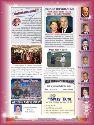 Printed at Tech Prints, Mysore-570005
Ph: 2330380, 4289380
Email: techprints@rediffmail.com, techprints89@gmail.com
Aboutus In-house Magazine Published by
Rtn. Mohan Kumar T.N, Hon. Secretary
Rotary Mysore Midtown, JLB Road, Mysore - 570024
Editorial Board: Rtn. Dr. K.A Prahlad,
Rtn. Bheemesh, Rtn. Ramakrishna, Rtn Bhanuchandran
Rtn. Pramod Gubbi, Rtn. Sundar, Rtn. R.S. Vishwanath
Rotarians said it
Rotarians said it
· And this month, we will mark
World Polio Day on 24 October, and
celebrate the 100th anniversary of
Dr. Salk's birth. I ask you all to Light
Up Rotary this month by doing
whatever you can to shine a spotlight
on our efforts to eradicate polio. When we eradicate
polio – and we will – we'll have brought the world into
a better future, and Rotary into a better future as well.
We will have proved ourselves, as an organization,
capable of great things. And we will have given our
children and grandchildren a gift that will endure
forever: a polio-free world.
Gary C.K. Huang
President 2014-15
Rotary information
JOHN GERM SELECTED AS
2016-17 ROTARY PRESIDENT
Visit to Community Service Centre
Date : 08.10.2014 Time : 6.30pm
44Way TestWay TestWay Test
of the things we say or do
Ÿ Is it the TRUTH?
Ÿ Is if FAIR to all concerned ?
Ÿ Will build GOODWILL & BETTER FRIENDSHIPS ?
Ÿ Will it be BENEFICIAL to all concerned ?
WISHES
WEDDING ANNIVERSARY
Abdul Wajid Khan
Suryani
07th October
A large gathering of Rotarians from midtown
and Innerwheel members were at Golden landmark
resorts on 28th Sept 2014 to attend Annet Shehla's
wedding reception. Rtn. Sulaiman Sait and Ann
Hanifa have become proud in-laws now. Midtown
wishes “A LONG AND HAPPY MARRIED LIFE TO
SHEHLA AND MOHAMED ADNAN”
Midtown family at Annet Shehla's Wedding reception
John F. Germ, a member of the Rotary Club of
Chattanooga, Tennessee, USA, and chair of
the International PolioPlus Committee, is the
selection of the Nominating Committee for
President of RI in 2016-17. He will become
thepresident-nomineeon1Octoberasthere
arenochallengingcandidates.
Evergreen sportsman of midtown does it again
by winning Raja Muthiah ITF seniors grade IV
International Ranking tennis tournament held at
Annamalai University, Chidambaram from Sept
22nd -29th. Other players were fighting it out only
for Runners up position.
Nagi does it againNagi does it againNagi does it again
Happy DasaraHappy DasaraHappy Dasara
Painting by Annet Saanvi RakeshPainting by Annet Saanvi RakeshPainting by Annet Saanvi Rakesh
 