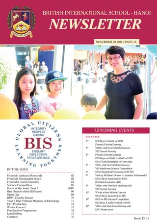BRITISH INTERNATIONAL SCHOOL - HANOI
NEWSLETTER
NOVEMBER 28 2014| ISSUE 13
IN THIS ISSUE
From Mr. Anthony Rowlands
From Mr. Christopher Short
From Mrs. Karen Hanratty
Science Competition
Focus of the week: Year 5
Ben Heason visits BIS Hanoi
Open Day
HIWC Charity Bazaar
Year 6 Trip: Vietnam Museum of Ethnology
EYC Production
Winter Concert
Fundinotots Programme
Lunch Menu
Contacts
02
03
04
05
06-07
08
09
10
11
12
13
14
15
16
Issue 13 | 1
UPCOMING EVENTS
2nd
KS3 Boys Football vs KISH
Primary Parents Evening
3rd
Y3B to visit Ho Chi Minh Museum
Y12 Parents Evening
4th
Primary Parents Evening
KS3 Boys and Girls Football vs UNIS
KS4/5 Girls Basketball vs Concordia
5th
Y3I to visit Ho Chi Minh Museum
Y10 Interhouse Science Competition
6th
KS4/5 Basketball Tournament @UNIS
8th
Visit by Mr David Devine – Canadian Ambassador
KS4/5 Boys Basketball vs KISH
KS3 Girls Football vs HIS
9th
Y4B to visit Vietclimb climbing wall
Y11 Parents Evening
10th
Whole school Winter Concert
KS4/5 Boys Basketball vs HIS
11th
BVIS vs BIS Science Competition
KS3 Boys & Girls Football vs BVIS
12th
Y4I to visit Vietclimb climbing wall
EYC Winter show
DECEMBER
 