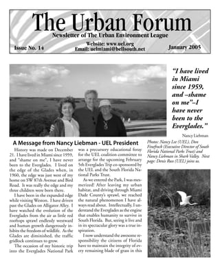 The Urban Forum
                         Newsletter of The Urban Environment League
                                             Website: www.uel.org
  Issue No. 14                           Email: uelmiami@bellsouth.net                           January 2005


                                                                                                   “I have lived
                                                                                                   in Miami
                                                                                                   since 1959,
                                                                                                   and –shame
                                                                                                   on me”–I
                                                                                                   have never
                                                                                                   been to the
                                                                                                   Everglades.”
                                                                                                         Nancy Liebman
  A Message from Nancy Liebman - UEL President                                      Photos: Nancy Lee (UEL), Don
                                                                                    Finefrock (Executive Director of South
   History was made on December           was a precursory educational foray        Florida National Parks Trust) and
21. I have lived in Miami since 1959,     for the UEL coalition committee to        Nancy Liebman in Shark Valley. Next
and “shame on me”, I have never           arrange for the upcoming February         page: Denis Russ (UEL) joins us.
been to the Everglades. I lived on        5th Everglades Trip co-sponsored by
the edge of the Glades when, in           the UEL and the South Florida Na-
1960, the edge was just west of my        tional Parks Trust.
home on SW 87th Avenue and Bird              As we entered the Park, I was mes-
Road. It was really the edge and my       merized! After leaving my urban
three children were born there.           habitat, and driving through Miami
   I have been in the expanded edge       Dade County’s sprawl, we reached
while visiting Weston. I have driven      the natural phenomenon I have al-
past the Glades on Alligator Alley. I     ways read about. Intellectually, I un-
have watched the evolution of the         derstand the Everglades as the engine
Everglades from the air as little red     that enables humanity to survive in
rooftops sprawl endlessly westward        South Florida. But, seeing it live and
and human growth dangerously in-          in its spectacular glory was a true in-
hibits the freedom of wildlife. As the    spiration.
Glades are diminished, the traffic           I now understand the awesome re-
gridlock continues to grow.               sponsibility the citizens of Florida
   The occasion of my historic trip       have to maintain the integrity of ev-
into the Everglades National Park         ery remaining blade of grass in this
 
