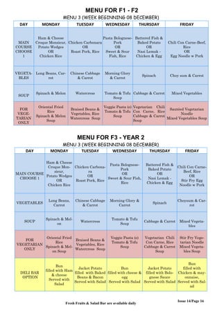 Issue 14/Page 16
MENU FOR F1 - F2
MENU 3 (WEEK BEGINNING 08 DECEMBER)
DAY MONDAY TUESDAY WEDNESDAY THURSDAY FRIDAY
MAIN
COURSE
CHOOSE
1
Ham & Cheese
Croque Monsieur,
Potato Wedges
OR
Chicken Rice
Chicken Carbonara
OR
Roast Pork, Rice
Pasta Bolognese-
Pork
OR
Sweet & Sour
Fish, Rice
Battered Fish &
Baked Potato
OR
Nasi Lemak -
Chicken & Egg
Chili Con Carne-Beef,
Rice
OR
Egg Noodle w Pork
VEGETA-
BLES
Long Beans, Car-
rot
Chinese Cabbage
& Carrot
Morning Glory
& Carrot
Spinach Choy sum & Carrot
SOUP
Spinach & Melon Watercress Tomato & Tofu
Soup
Cabbage & Carrot Mixed Vegetables
FOR
VEGE-
TARIAN
ONLY
Oriental Fried
Rice
Spinach & Melon
Soup
Braised Beans &
Vegetables, Rice
Watercress Soup
Veggie Pasta (e)
Tomato & Tofu
Soup
Vegetarian Chili
Con Carne, Rice
Cabbage & Carrot
Soup
Sautéed Vegetarian
Noodle
Mixed Vegetables Soup
MENU FOR F3 - YEAR 2
MENU 3 (WEEK BEGINNING 08 DECEMBER)
DAY MONDAY TUESDAY WEDNESDAY THURSDAY FRIDAY
MAIN COURSE
CHOOSE 1
Ham & Cheese
Croque Mon-
sieur,
Potato Wedges
OR
Chicken Rice
Chicken Carbona-
ra
OR
Roast Pork, Rice
Pasta Bolognese-
Pork
OR
Sweet & Sour Fish,
Rice
Battered Fish &
Baked Potato
OR
Nasi Lemak -
Chicken & Egg
Chili Con Carne-
Beef, Rice
OR
Stir Fry Egg
Noodle w Pork
VEGETABLES
Long Beans,
Carrot
Chinese Cabbage
& Carrot
Morning Glory &
Carrot
Spinach
Choysum & Car-
rot
SOUP
Spinach & Mel-
on
Watercress
Tomato & Tofu
Soup
Cabbage & Carrot Mixed Vegeta-
bles
FOR
VEGETARIAN
ONLY
Oriental Fried
Rice
Spinach & Mel-
on Soup
Braised Beans &
Vegetables, Rice
Watercress Soup
Veggie Pasta (e)
Tomato & Tofu
Soup
Vegetarian Chili
Con Carne, Rice
Cabbage & Carrot
Soup
Stir Fry Vege-
tarian Noodle
Mixed Vegeta-
bles Soup
DELI BAR
OPTION
Bun
filled with Ham
& cheese
Served with
Salad
Jacket Potato
filled with Baked
Beans & Bacon
Served with Salad
Bun
filled with cheese &
egg
Served with Salad
Jacket Potato
filled with Bolo-
gnese Sauce
Served with Salad
Bun
filled with
Chicken & may-
onnaise,
Served with Sal-
ad
Fresh Fruits & Salad Bar are available daily
 