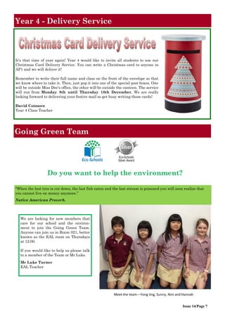 It's that time of year again! Year 4 would like to invite all students to use our
Christmas Card Delivery Service. You can write a Christmas card to anyone in
AP1 and we will deliver it!
Remember to write their full name and class on the front of the envelope so that
we know where to take it. Then, just pop it into one of the special post boxes. One
will be outside Miss Dee's office, the other will be outside the canteen. The service
will run from Monday 8th until Thursday 18th December. We are really
looking forward to delivering your festive mail so get busy writing those cards!
David Cotmore
Year 4 Class Teacher
Year 4 - Delivery Service
Going Green Team
Issue 14/Page 7
“When the last tree is cut down, the last fish eaten and the last stream is poisoned you will soon realise that
you cannot live on money anymore.”
Native American Proverb.
Meet the team—Yong Jing, Sunny, Nini and Hannah
Do you want to help the environment?
We are looking for new members that
care for our school and the environ-
ment to join the Going Green Team.
Anyone can join us in Room 021, better
known as the EAL room on Thursdays
at 12:00.
If you would like to help us please talk
to a member of the Team or Mr Luke.
Mr Luke Turner
EAL Teacher
 