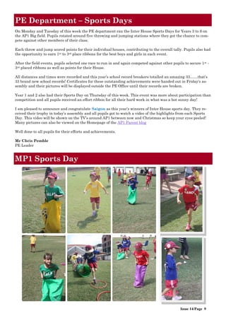 Issue 14/Page 9
PE Department – Sports Days
On Monday and Tuesday of this week the PE department ran the Inter House Sports Days for Years 3 to 6 on
the AP1 Big field. Pupils rotated around five throwing and jumping stations where they got the chance to com-
pete against other members of their class.
Each throw and jump scored points for their individual houses, contributing to the overall tally. Pupils also had
the opportunity to earn 1st to 3rd place ribbons for the best boys and girls in each event.
After the field events, pupils selected one race to run in and again competed against other pupils to secure 1st -
3rd placed ribbons as well as points for their House.
All distances and times were recorded and this year‟s school record breakers totalled an amazing 33……that‟s
33 brand new school records! Certificates for these outstanding achievements were handed out in Friday‟s as-
sembly and their pictures will be displayed outside the PE Office until their records are broken.
Year 1 and 2 also had their Sports Day on Thursday of this week. This event was more about participation than
competition and all pupils received an effort ribbon for all their hard work in what was a hot sunny day!
I am pleased to announce and congratulate Saigon as this year‟s winners of Inter House sports day. They re-
ceived their trophy in today‟s assembly and all pupils got to watch a video of the highlights from each Sports
Day. This video will be shown on the TV‟s around AP1 between now and Christmas so keep your eyes peeled!
Many pictures can also be viewed on the Homepage of the AP1 Parent blog
Well done to all pupils for their efforts and achievements.
Mr Chris Pemble
PE Leader
MP1 Sports Day
 