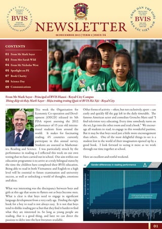 01
06 DECEMBER 2013 | TERM 1 | ISSUE 14
NEWSLETTER
NHỊP CẦU THẾ GIỚI
From Mr Mark Sayer - Principal of BVIS Hanoi - Royal City Campus
Thông điệp từ thầy Mark Sayer - Hiệu trưởng trường Quốc tế BVIS Hà Nội - Royal City
This week the Organisation for
Economic Co-operation and Devel-
opment (OECD) released its 5th
PISA report assessing the 2012
performance of 15 year old interna-
tional students from around the
world. It makes for fascinating
reading. 65 countries currently
participate in this annual survey.
Students are assessed in Mathemat-
ics, Reading and Science. I was particularly struck by the
performance in reading as I reflected this week on our own
testing that we have carried out in school. Our aim within our
education programme is to arrive at a truly bilingual status by
the time the children have completed their BVIS education.
Being able to read in both Vietnamese and English to a high
level will be essential to future examination and university
success, as well as unlocking a world of thoughts, emotions
and ideas.
What was interesting was the discrepancy between boys and
girls at this age that seems to flatten out as boys become men.
What is clear is that boys need to engage in significant
language development from a very early age. Finding the right
book for a boy to read is not always easy. It is not that boys
tend to dislike reading per se but that they find it harder to find
what they are interested in. So long as young people are
reading, that is a good thing, and later we can direct the
passions to delve into the best literature available.
Other forms of activity – often, but not exclusively, sport – can
easily and quickly fill the gap left in the daily timetable. The
famous American actor and comedian Groucho Marx said “I
find television very educating. Every time somebody turns on
the set, I go into the other room and read a book.” We encour-
age all students to read, to engage in this wonderful pastime.
But it may be that boys need just a little more encouragement
than others. One of the most delightful things to see is a
student lost in the world of their imagination opened up by a
good book. I look forward to seeing it more as we work
through our time together at school.
Have an excellent and restful weekend.
CONTENTS
01
03
04
05
07
08
09
From Mr Mark Sayer
From Mrs Sarah Wild
From Mr Nicholas West
Spotlight on PE
Book Charity
Science Day
Communications
 
