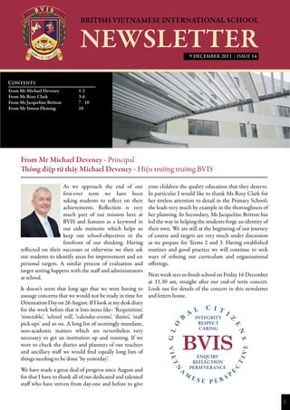 1
9 DECEMBER 2011 | ISSUE 14
From Mr Michael Deveney - Principal
Thông điệp từ thầy Michael Deveney - Hiệu trưởng trường BVIS
As we approach the end of our
first-ever term we have been
asking students to reflect on their
achievements. Reflection is very
much part of our mission here at
BVIS and features as a keyword in
our aide memoire which helps us
keep our school-objectives in the
forefront of our thinking. Having
reflected on their successes or otherwise we then ask
our students to identify areas for improvement and set
personal targets. A similar process of evaluation and
target setting happens with the staff and administrators
at school.
It doesn’t seem that long ago that we were having to
assuage concerns that we would not be ready in time for
Orientation Day on 26 August. If I look at my desk diary
for the week before that it lists items like: ‘Requisition’,
‘timetable’, ‘school roll’, ‘calendar-events’, ‘duties’, ‘staff
pick-ups’ and so on. A long list of seemingly mundane,
non-academic matters which are nevertheless very
necessary to get an institution up and running. If we
were to check the diaries and planners of our teachers
and ancillary staff we would find equally long lists of
things needing to be done ‘by yesterday’.
We have made a great deal of progress since August and
for that I have to thank all of our dedicated and talented
staff who have striven from day-one and before to give
your children the quality education that they deserve.
In particular I would like to thank Ms Rosy Clark for
her tireless attention to detail in the Primary School;
she leads very much by example in the thoroughness of
her planning. In Secondary, Ms Jacqueline Britton has
led the way in helping the students forge an identity of
their own. We are still at the beginning of our journey
of course and targets are very much under discussion
as we prepare for Terms 2 and 3. Having established
routines and good practice we will continue to seek
ways of refining our curriculum and organisational
offerings.
Next week sees us finish school on Friday 16 December
at 11.30 am, straight after our end-of term concert.
Look out for details of the concert in this newsletter
and letters home.
Contents
From Mr Michael Deveney 		 1-2
From Ms Rosy Clark		 3-6
From Ms Jacqueline Britton	 7 - 10
From Mr Simon Fleming		 10
			
 