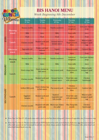 Issue 14 | 13
BIS HANOI MENU
Week Beginning 8th December
Monday
8th
Dec 9th
Dec 10th
Dec 11th
Dec 12th
Dec
Tuesday Wednesday Thursday Friday
From Year 3 to Year 12 : All meals come with a salad or salad bar choice along and 2 choices of vegetables, rice, Vietnamese soup.
From Year 7 to Year 12: We have introduced our NEW Sandwich bar with assorted cheeses, fresh tuna, egg salad, roast meats and
other daily specials on our homemade bread, dark rye, whole wheat, oatmeal, french bread, Vietnamese rolls, raisin bread and
other fresh baked bread every day.
Morning
snack
Morning
snack
Lunch
Lunch
Lunch
Afternoon
snack
EYFSPRIMARYSECONDARY
Rice soup Nutella sandwich
American
doughnut
Corn and chicken
soup
Milk Juice Milk Soya milk Juice
Fruit Fruit Fruit Fruit Fruit
Chicken noodle
Braised pork and
tofu
Ground beef in
tomato sauce
Chicken
fries
Minced pork
wrapped quail
egg
Egg sushi roll
Potato and beef
samosa
Yogurt Oatmeal cookie
Juice Juice Fruit Juice Fruit
Rice soup Nutella sandwich
American
doughnut
Corn and chicken
soup
Milk Juice Milk Soya milk Juice
Fried chicken in
Pan seared pork
Chicken
fries
Minced pork
wrapped quail
egg
Chicken noodle
Braised pork and
tofu
Ground beef in
tomato sauce with pineapple
Chicken
hamburger
Grilled BBQ pork
Fried chicken leg
Pan seared pork
Chicken
fries
Cashew tofu
Eggplant
lasagna
Braised pork and
tofu
Sauteed
vegetable and
tofu noodle
with pineapple
Minced pork
wrapped quail
egg
Chicken noodle
Steamed roll with
pork cake
Moroccan chiken
rice pilaf noodle
Chicken
hamburger
 