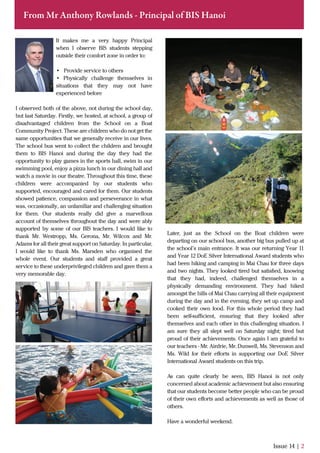 Issue 14 | 2
From Mr Anthony Rowlands - Principal of BIS Hanoi
It makes me a very happy Principal
when I observe BIS students stepping
outside their comfort zone in order to:
• Provide service to others
• Physically challenge themselves in
situations that they may not have
experienced before
I observed both of the above, not during the school day,
but last Saturday. Firstly, we hosted, at school, a group of
disadvantaged children from the School on a Boat
Community Project. These are children who do not get the
same opportunities that we generally receive in our lives.
The school bus went to collect the children and brought
them to BIS Hanoi and during the day they had the
opportunity to play games in the sports hall, swim in our
swimming pool, enjoy a pizza lunch in our dining hall and
watch a movie in our theatre. Throughout this time, these
children were accompanied by our students who
supported, encouraged and cared for them. Our students
showed patience, compassion and perseverance in what
was, occasionally, an unfamiliar and challenging situation
for them. Our students really did give a marvellous
account of themselves throughout the day and were ably
supported by some of our BIS teachers. I would like to
thank Mr. Westropp, Ms. Gerona, Mr. Wilcox and Mr.
Adams for all their great support on Saturday. In particular,
I would like to thank Ms. Marsden who organised the
whole event. Our students and staﬀ provided a great
service to these underprivileged children and gave them a
very memorable day.
Later, just as the School on the Boat children were
departing on our school bus, another big bus pulled up at
the school’s main entrance. It was our returning Year 11
and Year 12 DoE Silver International Award students who
had been hiking and camping in Mai Chau for three days
and two nights. They looked tired but satisﬁed, knowing
that they had, indeed, challenged themselves in a
physically demanding environment. They had hiked
amongst the hills of Mai Chau carrying all their equipment
during the day and in the evening, they set up camp and
cooked their own food. For this whole period they had
been self-suﬃcient, ensuring that they looked after
themselves and each other in this challenging situation. I
am sure they all slept well on Saturday night; tired but
proud of their achievements. Once again I am grateful to
our teachers - Mr. Airdrie, Mr. Dunwell, Ms. Stevenson and
Ms. Wild for their eﬀorts in supporting our DoE Silver
International Award students on this trip.
As can quite clearly be seen, BIS Hanoi is not only
concerned about academic achievement but also ensuring
that our students become better people who can be proud
of their own eﬀorts and achievements as well as those of
others.
Have a wonderful weekend.
 