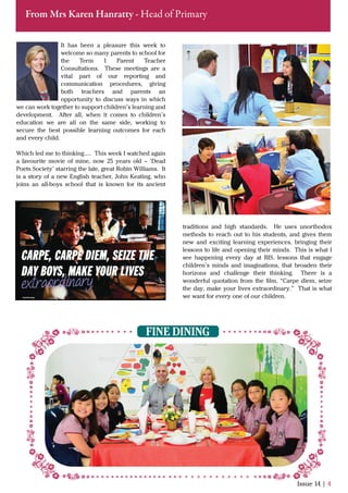 It has been a pleasure this week to
welcome so many parents to school for
the Term 1 Parent Teacher
Consultations. These meetings are a
vital part of our reporting and
communication procedures, giving
both teachers and parents an
opportunity to discuss ways in which
we can work together to support children’s learning and
development. After all, when it comes to children’s
education we are all on the same side, working to
secure the best possible learning outcomes for each
and every child.
Which led me to thinking….. This week I watched again
a favourite movie of mine, now 25 years old – ‘Dead
Poets Society’ starring the late, great Robin Williams. It
is a story of a new English teacher, John Keating, who
joins an all-boys school that is known for its ancient
Issue 14 | 4
From Mrs Karen Hanratty - Head of Primary
FINE DINING
traditions and high standards. He uses unorthodox
methods to reach out to his students, and gives them
new and exciting learning experiences, bringing their
lessons to life and opening their minds. This is what I
see happening every day at BIS, lessons that engage
children’s minds and imaginations, that broaden their
horizons and challenge their thinking. There is a
wonderful quotation from the ﬁlm, “Carpe diem, seize
the day, make your lives extraordinary.” That is what
we want for every one of our children.
 