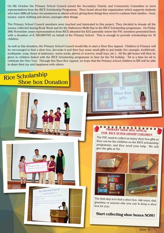 Issue 14 | 5
The ﬁrst step is to ﬁnd a shoe box. Ask mum, dad,grandma or anyone else you can to keep a shoe
box for you.
The PSC want to collect as many shoe box gifts as
they can for the children on the RICE scholarship
programme, and they need your help. We will
give the gifts at Tet.
PRIMARY SHOE BOX APPEAL
FOR �RICE SCHOLARSHIP CHILDREN
Start collecting shoe boxes NOW!
On 9th October the Primary School Council joined the Secondary Charity and Community Committee to meet
representatives from the RICE Scholarship Programme. They heard about this organisation which supports students
who have diﬃcult home circumstances to attend school, giving them things they need to continue their studies – food,
money, warm clothing and shoes, amongst other things.
The Primary School Council members were touched and interested in this project. They decided to donate all the
money collected during Book Week and for the Halloween Mufti Day to the RICE Scholarship programme. On Friday
28th November, some representatives from RICE attended the KS2 assembly where the PSC members presented them
with a donation of 8, 500,000VND on behalf of the Primary School. This is enough to provide scholarships for 10
children.
As well as this donation, the Primary School Council would like to start a Shoe Box Appeal. Children in Primary will
be encouraged to ﬁnd a shoe box, decorate it and then buy some small gifts to put inside (for example, toothbrush,
toothpaste, soap, items of stationary, warm socks, gloves or scarves, small toys, etc.). All the gift boxes will then be
given to children linked with the RICE Scholarship programme in time for the Tet holiday. Tet is a time for all to
celebrate the New Year. Through this Shoe Box Appeal, we hope that the Primary school children in BIS will be able
to share their joy and happiness with others.
Rice Scholarship
Shoe box Donation
 