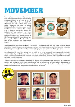 Issue 14 | 6
You may have seen or heard about strange
facial pieces growing on some male teaching
staﬀ this November at BIS Hanoi. In fact, it
wasn’t for November – it was actually for
Movember. The ‘BIS Mobros’ have been
raising awareness and funds for Men’s
Health; particularly male cancers and mental
health issues. These are issues that receive a
level of publicity that reﬂect neither the
incidence of men suﬀering from these
debilitating diseases nor the severity of the
illnesses themselves. The team, consisting of
Mr. Toner, Mr. Short, Mr. Wolstenholme, Mr.
Westropp, Mr. Wild and Mr. Dunwell, has
been proudly showing oﬀ their ‘Mos’ around
school.
Movember started in Australia in 2003, but soon became a charity which has seen men across the world growing
moustaches to raise awareness of Men’s Health. The rules were simple: Start on Movember 1st clean shaven and
let the ‘mo’ grow throughout the month; you can see the progress we have made in the images below.
Secondary students have been getting into the spirit of the event with their encouraging and competitive
comments, debating on which moustache was the best – a very tough decision! They were also granted honorary
mobro and mosista membership in exchange for a small donation and rewarded with a sticker to promote the
event and show their support!
Students raised almost 2million VND which will be donated to SympaMeals, a local charity that provides cancer
patients with money for meals during their hospital stay. In addition, the BIS Mobros have been asking for
donations from their family/friends back home and updating them regularly via Facebook. In total, almost £400
($600) had been raised and will go towards the Movember Foundation.
MOVEMBER
 