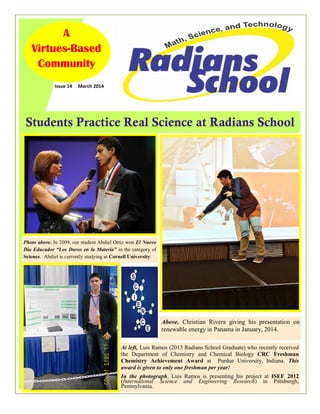 Students Practice Real Science at Radians School
Issue 14 March 2014
AAA
VirtuesVirtuesVirtues---BasedBasedBased
CommunityCommunityCommunity
Photo above, In 2009, our student Abdiel Ortiz won El Nuevo
Dia Educador “Los Duros en la Materia” in the category of
Science. Abdiel is currently studying at Cornell University.
Above, Christian Rivera giving his presentation on
renewable energy in Panama in January, 2014.
At left, Luis Ramos (2013 Radians School Graduate) who recently received
the Department of Chemistry and Chemical Biology CRC Freshman
Chemistry Achievement Award at Purdue University, Indiana. This
award is given to only one freshman per year!
In the photograph, Luis Ramos is presenting his project at ISEF 2012
(International Science and Engineering Research) in Pittsburgh,
Pennsylvania.
 
