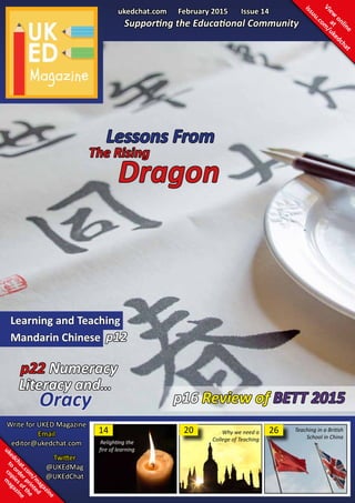 ukedchat.com February 2015 Issue 14
Supporting the Educational Community
Review of BETT 2015
Learning and Teaching
Mandarin Chinese p12
The Rising
Dragon
p22 Numeracy
Literacy and…
Oracy
Write for UKED Magazine
Email
editor@ukedchat.com
View
online
at
issuu.com
/ukedchat
ukedchat.com
/m
agazine
to
orderprinted
copiesofthe
m
agazine
Twitter
@UKEdMag
@UKEdChat
26
p16
14
Relighting the
fire of learning
20 Teaching in a British
School in China
Why we need a
College of Teaching
Lessons From
 