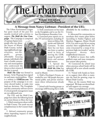 The Urban Forum
                          Newsletter of The Urban Environment League
                                              Website: www.uel.org
  Issue No. 15                            Email: uelmiami@bellsouth.net                             May 2005
              A Message from Nancy Liebman - President of the UEL:
    The Urban Environment League              3. Took constituents on bus tours       affordable for the workforce in the
has spent much of the past few             to the Everglades and to see the Ur-       County.
months involved with activities to         ban Development Boundary Line.                8. Advocated for communities to
support The Hold the Line Cam-                4. Generated press reports on ra-       reevaluate their master plans before
paign. The Campaign is composed            dio, TV and newsprint, including 37        (according to Andres Viglucci and
of a group of grass roots                                   letters to Editor, Edi-   Matthew Haggman, Miami Herald
people who care about                                       torials and Editorial     4/24: City aims to put lid on zoning
the future of Miami                                         Cartoons. To date         anarchy) their neighborhoods “be-
Dade County, includ-                                        there has not been        come eviscerated by a troop of im-
ing neighborhood orga-                                      one letter or spoken      pertinent high-rise invaders” and de-
nizations, not-for-                                         word in favor of          velopments        destroy       their
profit          groups,                                     moving the UDB,           neighborhood character.
affordable housing                                          except by paid lob-          9. Rallied to insure that traffic
groups, individuals who                                     byists and anxious        gridlock stops and mass transporta-
want a livable commu-                                       land owners.              tion system takes priority.
nity and municipalities                                        5. Spread the             10. Connected the school issue
who understand the                                          word far and wide.        where precious school funds will be
threat to their citizens if                                 Hold the Line has         siphoned off to new schools outside
the line is moved.                                         become a household         the UDB.
     Hold The Line was formed in           word in Miami.                                11. Visited with hands-on farm-
January. So far 50 groups have signed         6. Held a Developer’s Forum, at-        ers to support their effort to main-
on and many municipalities. There          tended by over 100 people that pro-        tain the land for growing crops in
is a website at UDBLine.com. The           moted public and private reinvest-         Miami Dade County.
purpose of the campaign is to con-         ment where infrastructure already             These are the reasons Hold was
vince elected leaders to make wise         exists.                                    organized. We hope our elected lead-
land-use decisions. The Everglades            7. Joined with housing groups to        ers will support our message.
and this community will not survive        encourage infill housing that is really        Other accomplishments of UEL
if critical growth management issues
are not addressed now.
     The UEL and the Hold Cam-
paign have done the following based
on current threats to Move the Line:
    1. Poled constituents about traffic
in Dade County. The result was not
complimentary to the County’s lead-
ers.
    2. Advised community groups
about impending impacts to their
neighborhoods.
 