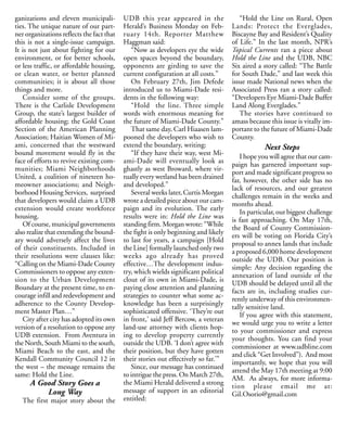 ganizations and eleven municipali-         UDB this year appeared in the                “Hold the Line on Rural, Open
ties. The unique nature of our part-       Herald’s Business Monday on Feb-          Lands: Protect the Everglades,
ner organizations reflects the fact that   ruary 14th. Reporter Matthew              Biscayne Bay and Resident’s Quality
this is not a single-issue campaign.       Haggman said:                             of Life.” In the last month, NPR’s
It is not just about fighting for our         “Now as developers eye the wide        Topical Currents ran a piece about
environment, or for better schools,        open spaces beyond the boundary,          Hold the Line and the UDB, NBC
or less traffic, or affordable housing,    opponents are girding to save the         Six aired a story called: “The Battle
or clean water, or better planned          current configuration at all costs.”      for South Dade,” and last week this
communities; it is about all those            On February 27th, Jim Defede           issue made National news when the
things and more.                           introduced us to Miami-Dade resi-         Associated Press ran a story called:
   Consider some of the groups.            dents in the following way:               “Developers Eye Miami-Dade Buffer
There is the Carlisle Development             “Hold the line. Three simple           Land Along Everglades.”
Group, the state’s largest builder of      words with enormous meaning for              The stories have continued to
affordable housing; the Gold Coast         the future of Miami-Dade County.”         amass because this issue is vitally im-
Section of the American Planning              That same day, Carl Hiaasen lam-       portant to the future of Miami-Dade
Association; Haitian Women of Mi-          pooned the developers who wish to         County.
ami, concerned that the westward           extend the boundary, writing:                         Next Steps
bound movement would fly in the               “If they have their way, west Mi-
                                                                                        I hope you will agree that our cam-
face of efforts to revive existing com-    ami-Dade will eventually look as
                                                                                     paign has garnered important sup-
munities; Miami Neighborhoods              ghastly as west Broward, where vir-
                                                                                     port and made significant progress so
United, a coalition of nineteen ho-        tually every wetland has been drained
                                                                                     far, however, the other side has no
meowner associations; and Neigh-           and developed.”
                                                                                     lack of resources, and our greatest
borhood Housing Services, surprised           Several weeks later, Curtis Morgan
                                                                                     challenges remain in the weeks and
that developers would claim a UDB          wrote a detailed piece about our cam-
                                                                                     months ahead.
extension would create workforce           paign and its evolution. The early
                                                                                        In particular, our biggest challenge
housing.                                   results were in: Hold the Line was
                                                                                     is fast approaching. On May 17th,
   Of course, municipal governments        standing firm. Morgan wrote: “While
                                                                                     the Board of County Commission-
also realize that extending the bound-     the fight is only beginning and likely
                                                                                     ers will be voting on Florida City’s
ary would adversely affect the lives       to last for years, a campaign [Hold
                                                                                     proposal to annex lands that include
of their constituents. Included in         the Line] formally launched only two
                                                                                     a proposed 6,000 home development
their resolutions were clauses like:       weeks ago already has proved
                                                                                     outside the UDB. Our position is
“Calling on the Miami-Dade County          effective…The development indus-
                                                                                     simple: Any decision regarding the
Commissioners to oppose any exten-         try, which wields significant political
                                                                                     annexation of land outside of the
sion to the Urban Development              clout of its own in Miami-Dade, is
                                                                                     UDB should be delayed until all the
Boundary at the present time, to en-       paying close attention and planning
                                                                                     facts are in, including studies cur-
courage infill and redevelopment and       strategies to counter what some ac-
                                                                                     rently underway of this environmen-
adherence to the County Develop-           knowledge has been a surprisingly
                                                                                     tally sensitive land.
ment Master Plan…”                         sophisticated offensive. ‘They’re out
                                                                                        If you agree with this statement,
   City after city has adopted its own     in front,’ said Jeff Bercow, a veteran
                                                                                     we would urge you to write a letter
version of a resolution to oppose any      land-use attorney with clients hop-
                                                                                     to your commissioner and express
UDB extension. From Aventura in            ing to develop property currently
                                                                                     your thoughts. You can find your
the North, South Miami to the south,       outside the UDB. ‘I don’t agree with
                                                                                     commissioner at www.udbline.com
Miami Beach to the east, and the           their position, but they have gotten
                                                                                     and click “Get Involved”). And most
Kendall Community Council 12 in            their stories out effectively so far.’”
                                                                                     importantly, we hope that you will
the west – the message remains the            Since, our message has continued
                                                                                     attend the May 17th meeting at 9:00
same: Hold the Line.                       to intrigue the press. On March 27th,
                                                                                     AM. As always, for more informa-
      A Good Story Goes a                  the Miami Herald delivered a strong
                                                                                     tion please email me at:
          Long Way                         message of support in an editorial
                                                                                     Gil.Osorio@gmail.com
   The first major story about the         entitled:
 