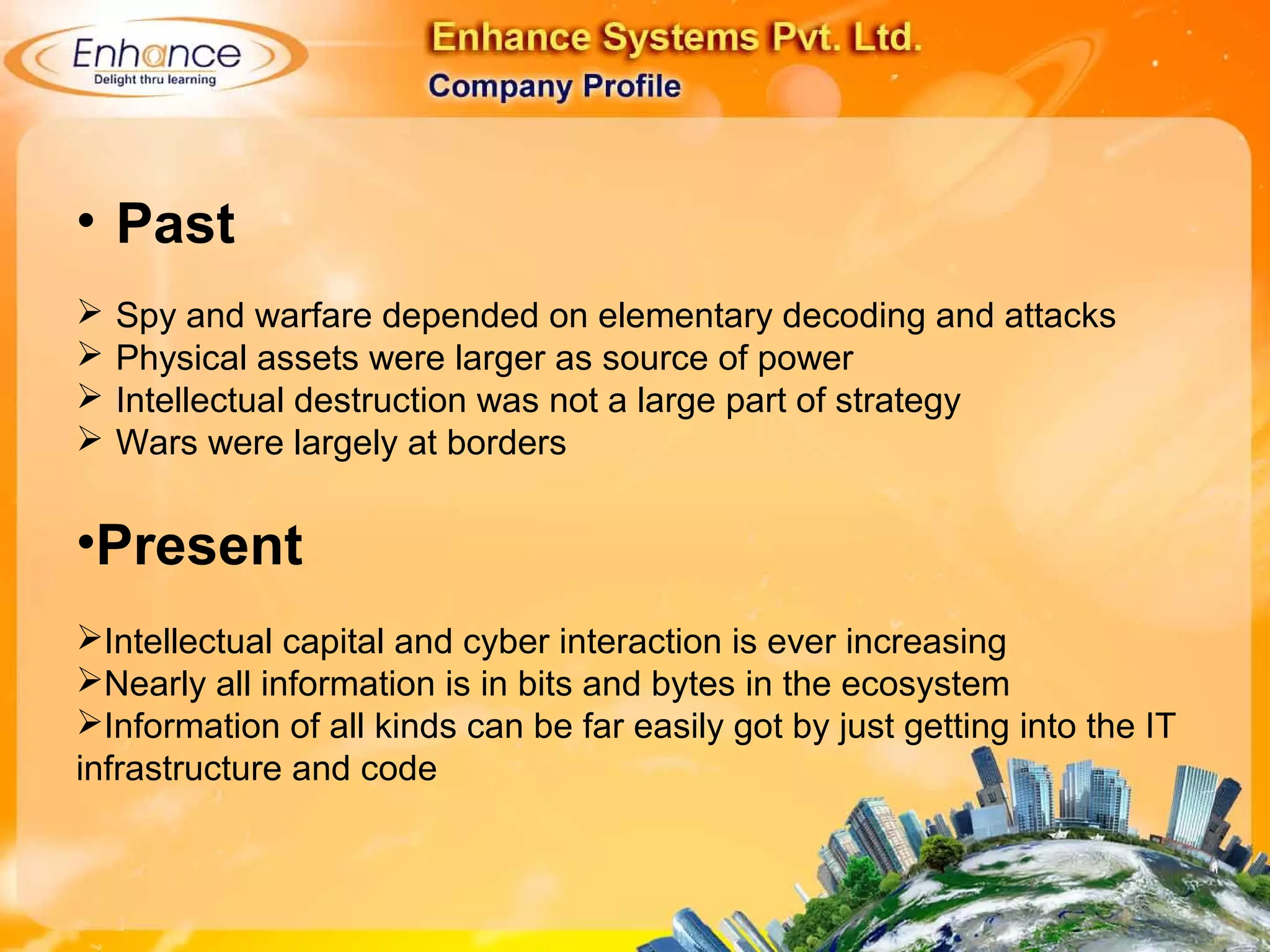 • Past
Spy and warfare depended on elementary decoding and attacks
Physical assets were larger as source of power
Intellectual destruction was not a large part of strategy
Wars were largely at borders
•Present
Intellectual capital and cyber interaction is ever increasing
Nearly all information is in bits and bytes in the ecosystem
Information of all kinds can be far easily got by just getting into the IT
infrastructure and code