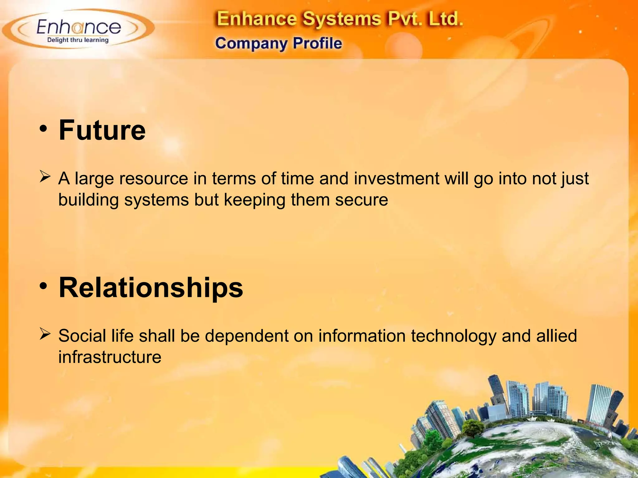 • Future
A large resource in terms of time and investment will go into not just
building systems but keeping them secure
• Relationships
Social life shall be dependent on information technology and allied
infrastructure