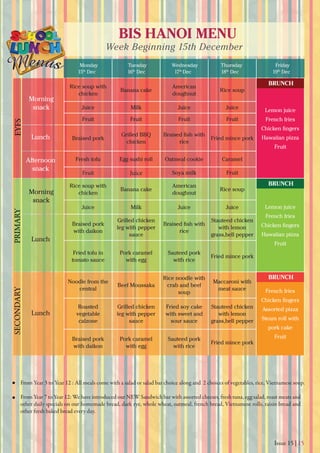 Issue 15 | 15
BIS HANOI MENU
Week Beginning 15th December
Monday
15th
Dec 16th
Dec 17th
Dec 18th
Dec 19th
Dec
Tuesday Wednesday Thursday Friday
From Year 3 to Year 12 : All meals come with a salad or salad bar choice along and 2 choices of vegetables, rice, Vietnamese soup.
From Year 7 to Year 12: We have introduced our NEW Sandwich bar with assorted cheeses, fresh tuna, egg salad, roast meats and
other daily specials on our homemade bread, dark rye, whole wheat, oatmeal, french bread, Vietnamese rolls, raisin bread and
other fresh baked bread every day.
Morning
snack
Morning
snack
Lunch
Lunch
Lunch
Afternoon
snack
EYFSPRIMARYSECONDARY
Rice soup with
chicken
Banana cake
American
doughnut
Rice soup
Lemon juice
French fries
Hawaiian pizza
Fruit
Juice Milk Juice Juice
Fruit Fruit Fruit Fruit
Braised pork
Grilled BBQ
chicken rice
Fried mince pork
Fresh tofu Egg sushi roll Oatmeal cookie Caramel
Fruit Juice Soya milk Fruit
Rice soup with
chicken
Banana cake
American
doughnut
Rice soup
Lemon juice
French fries
Hawaiian pizza
Fruit
Juice Milk Juice Juice
Braised pork
with daikon
Grilled chicken
leg with pepper
sauce
rice
Stauteed chicken
with lemon
grass,bell pepper
Fried tofu in
tomato sauce
Pork caramel
with egg
Sauteed pork
with rice
Fried mince pork
Noodle from the
central
Beef Moussaka
Rice noodle with
crab and beef
soup
Maccaroni with
meat sauce French fries
Assorted pizza
Steam roll with
pork cake
Fruit
Roasted
vegetable
calzone
Grilled chicken
leg with pepper
sauce
Fried soy cake
with sweet and
sour sauce
Stauteed chicken
with lemon
grass,bell pepper
Braised pork
with daikon
Pork caramel
with egg
Sauteed pork
with rice
Fried mince pork
BRUNCH
BRUNCH
BRUNCH
 
