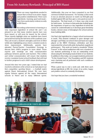 Issue 15 | 2
From Mr Anthony Rowlands - Principal of BIS Hanoi
There are many ingredients needed to
ensure that a school is an active, happy
and positive establishment. Three such
ingredients - learning, sport and music -
have been particularly evident recently
at BIS Hanoi.
Recording achievement in learning is a
very important ingredient of school life and I am
pleased to see that many student reports have now
been issued, or will soon be issued, by the school.
These reports highlight what our students have learnt
and achieved during the ﬁrst term of the academic year.
They all record a student’s strengths and level of eﬀort
whilst also highlighting areas where a student needs to
show improvement. Additionally, parents have
attended Parent/Teacher Consultation Evenings to
discuss their child’s progress in more detail. These
reports and meetings are vital communication
pathways between parents and teachers. This written
and verbal communication will ensure that students
receive consistent home/school feedback that will lead
to further progress in each child’s future development.
Around this time two years ago, I stated that we had
reached a milestone at the school as we had played our
ﬁrst competitive sporting ﬁxture – a football match
against Hanoi International School. We now have
regular ﬁxtures against all the major International
schools in Hanoi and in many diﬀerent sports.
Additionally, this year we have competed in our ﬁrst
overseas football tournament. On Tuesday of this week
it was an absolute pleasure to watch our KS3 girls play
football against HIS and they gave a very good account of
themselves. The ﬁnal result, a 1-1 draw, was a fair result
for both teams. As shown in that particular football game,
the importance of sport as a key ingredient of school life
cannot be underestimated as it develops great friendship
bonds, a keener sense of belonging to the school and key
team building skills.
Our ﬁnal vital ingredient for a happy school environment
is music. This element continues to grow stronger and
stronger. Last Friday our school choir and band once again
played at the BBGV Christmas celebration and they
represented the school with pride during their magniﬁcent
performance. This week we hosted a wonderful “Winter
Concert” in the school auditorium with over a hundred of
our students performing. It was an outstanding event
showcasing the developing musical talent of our students.
In addition to this, today, our youngest students performed
“To the Crystal Caves”. Our Foundation and KS1 students
were charming and all performed with such conﬁdence
and enthusiasm.
What a great way to end a week and, with three such
strong ingredients at BIS, the recipe of an active, happy
and positive school is constantly developing.
I do hope that you have a wonderful weekend.
CANADIAN AMBASSADOR VISITS BIS HANOI
 