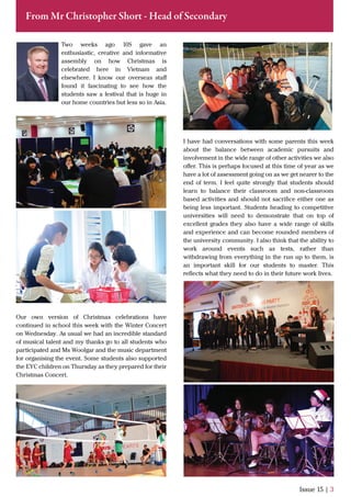 Two weeks ago 10S gave an
enthusiastic, creative and informative
assembly on how Christmas is
celebrated here in Vietnam and
elsewhere. I know our overseas staﬀ
found it fascinating to see how the
students saw a festival that is huge in
our home countries but less so in Asia.
Our own version of Christmas celebrations have
continued in school this week with the Winter Concert
on Wednesday. As usual we had an incredible standard
of musical talent and my thanks go to all students who
participated and Ms Woolgar and the music department
for organising the event. Some students also supported
the EYC children on Thursday as they prepared for their
Christmas Concert.
Issue 15 | 3
From Mr Christopher Short - Head of Secondary
I have had conversations with some parents this week
about the balance between academic pursuits and
involvement in the wide range of other activities we also
oﬀer. This is perhaps focused at this time of year as we
have a lot of assessment going on as we get nearer to the
end of term. I feel quite strongly that students should
learn to balance their classroom and non-classroom
based activities and should not sacriﬁce either one as
being less important. Students heading to competitive
universities will need to demonstrate that on top of
excellent grades they also have a wide range of skills
and experience and can become rounded members of
the university community. I also think that the ability to
work around events such as tests, rather than
withdrawing from everything in the run up to them, is
an important skill for our students to master. This
reﬂects what they need to do in their future work lives.
 