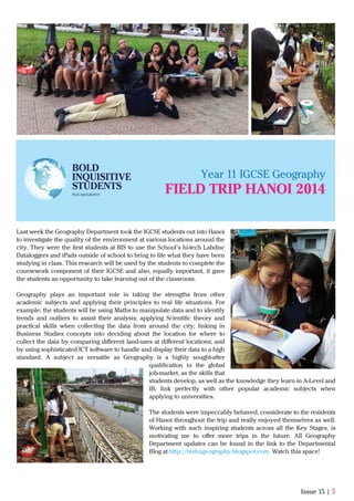 Issue 15 | 5
Last week the Geography Department took the IGCSE students out into Hanoi
to investigate the quality of the environment at various locations around the
city. They were the ﬁrst students at BIS to use the School’s hi-tech Labdisc
Dataloggers and iPads outside of school to bring to life what they have been
studying in class. This research will be used by the students to complete the
coursework component of their IGCSE and also, equally important, it gave
the students an opportunity to take learning out of the classroom.
Geography plays an important role in taking the strengths from other
academic subjects and applying their principles to real life situations. For
example; the students will be using Maths to manipulate data and to identify
trends and outliers to assist their analysis; applying Scientiﬁc theory and
practical skills when collecting the data from around the city; linking in
Business Studies concepts into deciding about the location for where to
collect the data by comparing diﬀerent land-uses at diﬀerent locations; and
by using sophisticated ICT software to handle and display their data to a high
standard. A subject as versatile as Geography is a highly sought-after
qualiﬁcation in the global
job-market, as the skills that
students develop, as well as the knowledge they learn in A-Level and
IB, link perfectly with other popular academic subjects when
applying to universities.
The students were impeccably behaved, considerate to the residents
of Hanoi throughout the trip and really enjoyed themselves as well.
Working with such inspiring students across all the Key Stages, is
motivating me to oﬀer more trips in the future. All Geography
Department updates can be found in the link to the Departmental
Blog at http://bishngeography.blogspot.com. Watch this space!
Year 11 IGCSE Geography
BOLD
INQUISITIVE
STUDENTS
PICK GEOGRAPHY
FIELD TRIP HANOI 2014
 