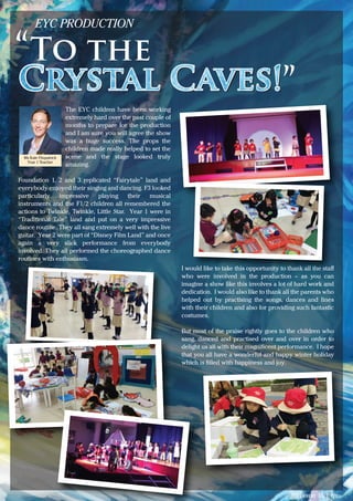 Issue 15 | 6
The EYC children have been working
extremely hard over the past couple of
months to prepare for the production
and I am sure you will agree the show
was a huge success. The props the
children made really helped to set the
scene and the stage looked truly
amazing.
Foundation 1, 2 and 3 replicated “Fairytale” land and
everybody enjoyed their singing and dancing. F3 looked
particularly impressive playing their musical
instruments and the F1/2 children all remembered the
actions to Twinkle, Twinkle, Little Star. Year 1 were in
“Traditional Tale” land and put on a very impressive
dance routine. They all sang extremely well with the live
guitar. Year 2 were part of “Disney Film Land” and once
again a very slick performance from everybody
involved. They all performed the choreographed dance
routines with enthusiasm.
EYC PRODUCTION
To the
Crystal Caves!
I would like to take this opportunity to thank all the staﬀ
who were involved in the production – as you can
imagine a show like this involves a lot of hard work and
dedication. I would also like to thank all the parents who
helped out by practising the songs, dances and lines
with their children and also for providing such fantastic
costumes.
But most of the praise rightly goes to the children who
sang, danced and practised over and over in order to
delight us all with their magniﬁcent performance. I hope
that you all have a wonderful and happy winter holiday
which is ﬁlled with happiness and joy.
Ms Kate Fitzpatrick
Year 1 Teacher
 