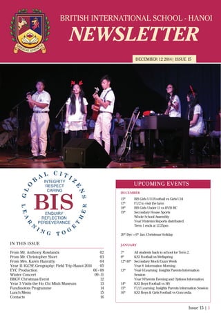 BRITISH INTERNATIONAL SCHOOL - HANOI
NEWSLETTER
DECEMBER 12 2014| ISSUE 15
IN THIS ISSUE
From Mr. Anthony Rowlands
From Mr. Christopher Short
From Mrs. Karen Hanratty
Year 11 IGCSE Geography: Field Trip Hanoi 2014
EYC Production
Winter Concert
BBGV Christmas Event
Year 3 Visits the Ho Chi Minh Museum
Fundinotots Programme
Lunch Menu
Contacts
02
03
04
05
06 - 08
09 -11
12
13
14
15
16
Issue 15 | 1
UPCOMING EVENTS
15th
BIS Girls U11 Football vs Girls U14
17th
F1/2 to visit the farm
18th
BIS Girls Under 11 vs BVIS RC
19th
Secondary House Sports
Whole School Assembly
Year 9 Interim Reports distributed
Term 1 ends at 12.25pm
20th
Dec – 6th
Jan: Christmas Holiday
7th
All students back to school for Term 2.
8th
KS3 Football vs Wellspring
12th
-16th
Secondary Mock Exam Week
Year 8 Information Morning
13th
Year 6 Learning Insights Parents Information
Session
Year 9 Parents Evening and Options Information
14th
KS3 Boys Football vs SIS
15th
F1/2 Learning Insights Parents Information Session
16th
KS3 Boys & Girls Football vs Concordia
DECEMBER
JANUARY
 