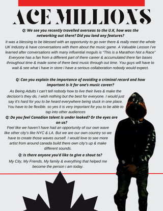 ACEMILLIONS
Q: We see you recently travelled overseas to the U.K, how was the
networking out there? Did you land any features?
It was a blessing to be blessed with an opportunity to go over there & really meet the whole
UK Industry & have conversations with them about the music game. A Valuable Lesson i’ve
learned after conversations with many influential moguls is “This is a Marathon Not a Race”
Everyone has a fan from a different part of there career & accumulated there fan bases
throughout time & made some of there best music through out time. You guys will have to
wait & see what i have in store i have a serious collaboration nobody would expect.
Q: Can you explain the importance of avoiding a criminal record and how
important is it for one’s music career?
As Being Adults I can’t tell nobody how to live their lives & make the
decision’s they do, I wish nothing but the best for everyone. I would just
say it’s hard for you to be heard everywhere being stuck in one place.
You have to be flexible. so yes it is very important for you to be able to
tap into other audiences
Q: Do you feel Canadian talent is under looked? Or the eyes are
on us?
Feel like we haven’t have had an opportunity of our own wave
like other city’s like NYC & LA. But we are our own country so we
have to create those waves ourself. I would love to see more
artist from around canada build there own city’s up & make
different sounds.
Q: Is there anyone you’d like to give a shout to?
My City, My Friends, My family & everything that helped me
become the person i am today.
 