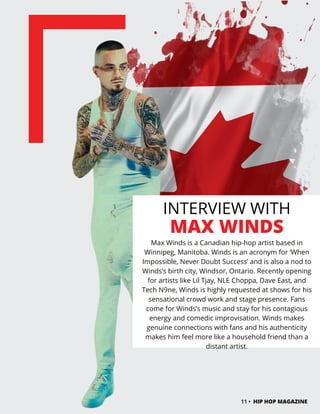 INTERVIEW WITH
MAX WINDS
Max Winds is a Canadian hip-hop artist based in
Winnipeg, Manitoba. Winds is an acronym for ‘When
Impossible, Never Doubt Success’ and is also a nod to
Winds’s birth city, Windsor, Ontario. Recently opening
for artists like Lil Tjay, NLE Choppa, Dave East, and
Tech N9ne, Winds is highly requested at shows for his
sensational crowd work and stage presence. Fans
come for Winds’s music and stay for his contagious
energy and comedic improvisation. Winds makes
genuine connections with fans and his authenticity
makes him feel more like a household friend than a
distant artist.
11 • HIP HOP MAGAZINE
 