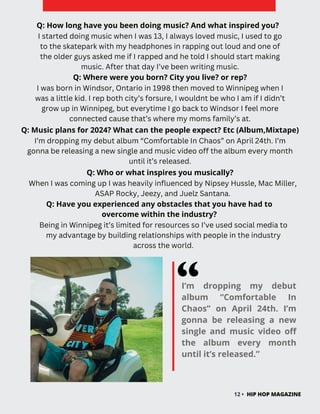 I’m dropping my debut
album “Comfortable In
Chaos” on April 24th. I’m
gonna be releasing a new
single and music video off
the album every month
until it’s released.”
12 • HIP HOP MAGAZINE
Q: Where were you born? City you live? or rep?
I was born in Windsor, Ontario in 1998 then moved to Winnipeg when I
was a little kid. I rep both city’s forsure, I wouldnt be who I am if I didn’t
grow up in Winnipeg, but everytime I go back to Windsor I feel more
connected cause that’s where my moms family’s at.
Q: Have you experienced any obstacles that you have had to
overcome within the industry?
Being in Winnipeg it’s limited for resources so I’ve used social media to
my advantage by building relationships with people in the industry
across the world.
I started doing music when I was 13, I always loved music, I used to go
to the skatepark with my headphones in rapping out loud and one of
the older guys asked me if I rapped and he told I should start making
music. After that day I’ve been writing music.
I’m dropping my debut album “Comfortable In Chaos” on April 24th. I’m
gonna be releasing a new single and music video off the album every month
until it’s released.
Q: Music plans for 2024? What can the people expect? Etc (Album,Mixtape)
When I was coming up I was heavily influenced by Nipsey Hussle, Mac Miller,
ASAP Rocky, Jeezy, and Juelz Santana.
Q: How long have you been doing music? And what inspired you?
Q: Who or what inspires you musically?
 