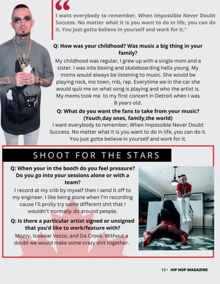 I want everybody to remember, When Impossible Never Doubt
Success. No matter what it is you want to do in life, you can do
it. You just gotta believe in yourself and work for it.”
S H O O T F O R T H E S T A R S
13 • HIP HOP MAGAZINE
Q: When your in the booth do you feel pressure?
Do you go into your sessions alone or with a
team?
I record at my crib by myself then I send it off to
my engineer. I like being alone when I’m recording
cause I’ll prolly try some different shit that I
wouldn’t normally do around people.
Q: How was your childhood? Was music a big thing in your
family?
My childhood was regular, I grew up with a single mom and a
sister. I was into boxing and skateboarding hella young. My
moms would always be listening to music. She would be
playing rock, mo town, rnb, rap. Everytime we in the car she
would quiz me on what song is playing and who the artist is.
My moms took me to my first concert in Detroit when I was
8 years old.
Q: What do you want the fans to take from your music?
(Youth,day ones, family,the world)
I want everybody to remember, When Impossible Never Doubt
Success. No matter what it is you want to do in life, you can do it.
You just gotta believe in yourself and work for it.
Q: Is there a particular artist signed or unsigned
that you’d like to work/feature with?
Mozzy, Icewear Vezzo, and Da Crook. Without a
doubt we would make some crazy shit together.
 