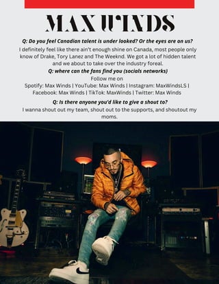 MAXWINDS
Q: Do you feel Canadian talent is under looked? Or the eyes are on us?
I definitely feel like there ain’t enough shine on Canada, most people only
know of Drake, Tory Lanez and The Weeknd. We got a lot of hidden talent
and we about to take over the industry foreal.
Follow me on
Spotify: Max Winds | YouTube: Max Winds | Instagram: MaxWindsLS |
Facebook: Max Winds | TikTok: MaxWinds | Twitter: Max Winds
Q: where can the fans find you (socials networks)
Q: Is there anyone you’d like to give a shout to?
I wanna shout out my team, shout out to the supports, and shoutout my
moms.
 