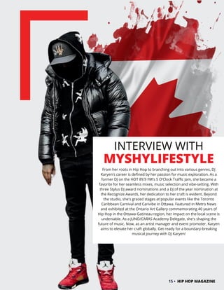 INTERVIEW WITH
MYSHYLIFESTYLE
From her roots in Hip Hop to branching out into various genres, DJ
Karyen's career is defined by her passion for music exploration. As a
former DJ on the HOT 89.9 FM's 5 O'Clock Traffic Jam, she became a
favorite for her seamless mixes, music selection and vibe-setting. With
three Stylus DJ award nominations and a DJ of the year nomination at
the Recognize Awards, her dedication to her craft is evident. Beyond
the studio, she's graced stages at popular events like the Toronto
Caribbean Carnival and Carivibe in Ottawa. Featured in Metro News
and exhibited at the Ontario Art Gallery commemorating 40 years of
Hip Hop in the Ottawa-Gatineau region, her impact on the local scene is
undeniable. As a JUNO/CARAS Academy Delegate, she's shaping the
future of music. Now, as an artist manager and event promoter, Karyen
aims to elevate her craft globally. Get ready for a boundary-breaking
musical journey with DJ Karyen!
15 • HIP HOP MAGAZINE
 