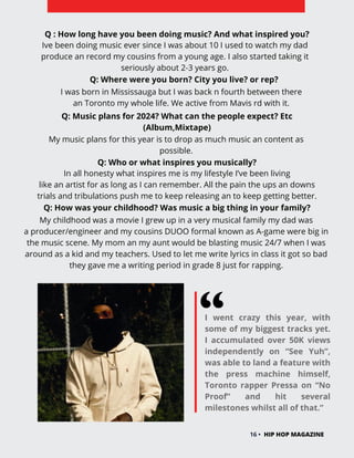 I went crazy this year, with
some of my biggest tracks yet.
I accumulated over 50K views
independently on “See Yuh”,
was able to land a feature with
the press machine himself,
Toronto rapper Pressa on “No
Proof” and hit several
milestones whilst all of that.”
16 • HIP HOP MAGAZINE
Q : How long have you been doing music? And what inspired you?
Ive been doing music ever since I was about 10 I used to watch my dad
produce an record my cousins from a young age. I also started taking it
seriously about 2-3 years go.
Q: Where were you born? City you live? or rep?
I was born in Mississauga but I was back n fourth between there
an Toronto my whole life. We active from Mavis rd with it.
Q: Music plans for 2024? What can the people expect? Etc
(Album,Mixtape)
My music plans for this year is to drop as much music an content as
possible.
Q: Who or what inspires you musically?
In all honesty what inspires me is my lifestyle I’ve been living
like an artist for as long as I can remember. All the pain the ups an downs
trials and tribulations push me to keep releasing an to keep getting better.
Q: How was your childhood? Was music a big thing in your family?
My childhood was a movie I grew up in a very musical family my dad was
a producer/engineer and my cousins DUOO formal known as A-game were big in
the music scene. My mom an my aunt would be blasting music 24/7 when I was
around as a kid and my teachers. Used to let me write lyrics in class it got so bad
they gave me a writing period in grade 8 just for rapping.
 