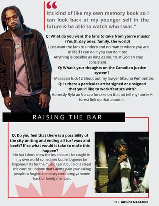 R A I S I N G T H E B A R
Q: Do you feel that there is a possibility of
the city uniting and ending all turf wars and
beefs? If so what would it take to make this
happen?
No hat I don’t know the ins an outs I be caught in
my own world sometimes but let bygones be
bygones if its for the music I get it but alotta street
shit can’t be undone that’s alotta pain your asking
people to forgive an money can’t bring ya homie
back or family member.
17 • HIP HOP MAGAZINE
It’s kind of like my own memory book so I
can look back at my younger self in the
future & be able to watch who I was.”
Q: What do you want the fans to take from you’re music?
(Youth, day ones, family, the world)
I just want the fans to understand no matter where you are
in life if I can do it you can do it too.
Anything is possible as long as you trust God an stay
consistent.
Q: What’s your thoughts on the Canadian justice
system?
Maaaaan fuck 12 Shout out my lawyer Shauna Pemberton.
Q: Is there a particular artist signed or unsigned
that you’d like to work/feature with?
Honestly Rylo an No cap forsake on that an tell my homie K
forest link up that about it.
 