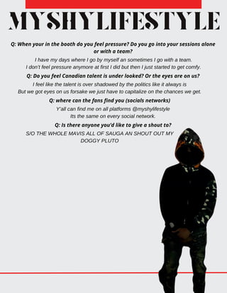MYSHYLIFESTYLE
Q: When your in the booth do you feel pressure? Do you go into your sessions alone
or with a team?
I have my days where I go by myself an sometimes I go with a team.
I don’t feel pressure anymore at first I did but then I just started to get comfy.
Q: Do you feel Canadian talent is under looked? Or the eyes are on us?
I feel like the talent is over shadowed by the politics like it always is
But we got eyes on us forsake we just have to capitalize on the chances we get.
Q: where can the fans find you (socials networks)
Y’all can find me on all platforms @myshylifestyle
Its the same on every social network.
Q: Is there anyone you’d like to give a shout to?
S/O THE WHOLE MAVIS ALL OF SAUGA AN SHOUT OUT MY
DOGGY PLUTO
 