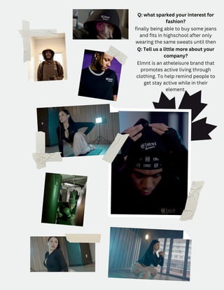 Q: what sparked your interest for
fashion?
finally being able to buy some jeans
and fits in highschool after only
wearing the same sweats until then
Q: Tell us a little more about your
company?
Elmnt is an atheleisure brand that
promotes active living through
clothing. To help remind people to
get stay active while in their
element.
 