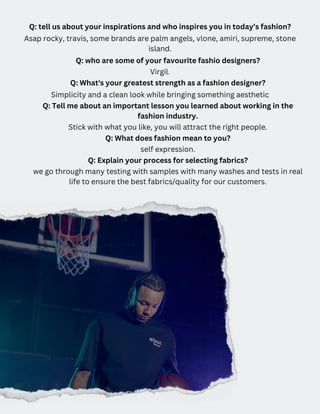 Q: tell us about your inspirations and who inspires you in today’s fashion?
Asap rocky, travis, some brands are palm angels, vlone, amiri, supreme, stone
island.
Q: who are some of your favourite fashio designers?
Virgil.
Q: What's your greatest strength as a fashion designer?
Simplicity and a clean look while bringing something aesthetic
Q: Tell me about an important lesson you learned about working in the
fashion industry.
Stick with what you like, you will attract the right people.
Q: What does fashion mean to you?
self expression.
Q: Explain your process for selecting fabrics?
we go through many testing with samples with many washes and tests in real
life to ensure the best fabrics/quality for our customers.
 
