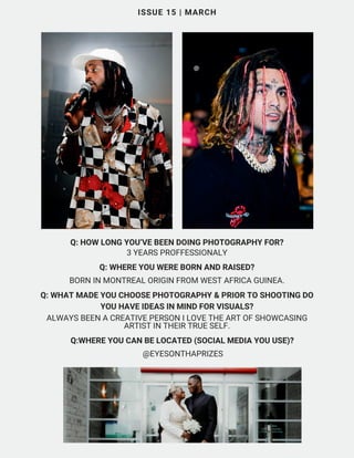 Q: HOW LONG YOU’VE BEEN DOING PHOTOGRAPHY FOR?
3 YEARS PROFFESSIONALY
ISSUE 15 | MARCH
Q: WHERE YOU WERE BORN AND RAISED?
BORN IN MONTREAL ORIGIN FROM WEST AFRICA GUINEA.
Q: WHAT MADE YOU CHOOSE PHOTOGRAPHY & PRIOR TO SHOOTING DO
YOU HAVE IDEAS IN MIND FOR VISUALS?
ALWAYS BEEN A CREATIVE PERSON I LOVE THE ART OF SHOWCASING
ARTIST IN THEIR TRUE SELF.
Q:WHERE YOU CAN BE LOCATED (SOCIAL MEDIA YOU USE)?
@EYESONTHAPRIZES
 