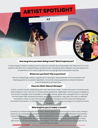 Plans for 2024? Album? Mixtape?
Who inspires you in today’s music?
How long have you been doing music? What inspired you?
Where are you from? City or province?
I've been deeply involved in making music for well over a decade. My journey began with influences from iconic
platforms like 106 & Park, Freestyle Fridays, and Much Music. Growing up with Caribbean roots also allowed me
to experience a rich variety of genres from a young age which also played a big role.
I hail from Mississauga, Ontario, originally born in Brampton. Raised between Toronto, Brampton and
Mississauga due to my parents' separation, I've had the unique opportunity to absorb the diverse
cultural influences of all three cities.
Currently, my musical inspiration draws from a diverse spectrum. I have a lot but to name a few; Lil Wayne
stands out as a lyrical genius, alongside Vybz Kartel's impact on the industry is undeniable. Partynextdoor,
hailing from the same city as me, captures my admiration for his unique melodies and storytelling. Lastly,
the journey of Justin Bieber, who went from playing the guitar and singing outside every day to being
discovered on YouTube and being one of the biggest in the world serves as a source of inspiration for my
musical endeavors today.
In 2024, my plans include collaborating with more well-known artists. I've been fortunate to travel the world
while working on music, and I aim to continue those experiences. Additionally, I'll be focusing on building my
brand, Early Campaign, which embodies a motivational and go-getter ethos. Alongside this, I'm venturing
into the custom high-end jewelry business, specializing in pendants, rings, grillz, and more. Im definiatly
motivated to create my own lane and path. Im tired of working for someone else and helping them
accomplish their dreams. Im taking the risk to chase mine and create my own legacy for myself and futures
to come.
CANADIAN TALENT
ARTIST SPOTLIGHT
AZ
 