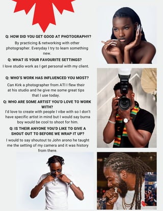 Q: HOW DID YOU GET GOOD AT PHOTOGRAPHY?
By practicing & networking with other
photographer. Everyday I try to learn something
new.
Q: WHAT IS YOUR FAVOURITE SETTINGS?
I love studio work as I get personal with my client.
Q: WHO’S WORK HAS INFLUENCED YOU MOST?
Can Kirk a photographer from ATl I flew their
at his studio and he give me some great tips
that I use today.
Q: IS THEIR ANYONE YOU’D LIKE TO GIVE A
SHOUT OUT TO BEFORE WE WRAP IT UP?
I would to say shoutout to John arono he taught
me the setting of my camera and it was history
from there.
I’d love to create with people I vibe with so I don’t
have specific artist in mind but I would say burna
boy would be cool to shoot for him.
Q: WHO ARE SOME ARTIST YOU’D LOVE TO WORK
WITH?
 