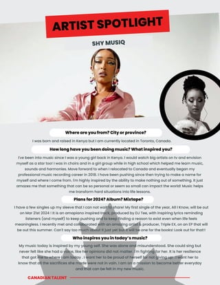 CANADIAN TALENT
Who inspires you in today’s music?
How long have you been doing music? What inspired you?
I've been into music since I was a young girl back in Kenya. I would watch big artists on tv and envision
myself as a star too! I was in choirs and in a girl group while in high school which helped me learn music,
sounds and harmonies. Move forward to when I relocated to Canada and eventually began my
professional music recording career in 2018. I have been pushing since then trying to make a name for
myself and where I come from. I'm highly inspired by the ability to make nothing out of something. It just
amazes me that something that can be so personal or seem so small can impact the world! Music helps
me transform hard situations into life lessons.
Plans for 2024? Album? Mixtape?
I have a few singles up my sleeve that I can not wait to share! My first single of the year, All I Know, will be out
on Mar 21st 2024 ! It is an amapiano inspired track, produced by DJ Tee, with inspiring lyrics reminding
listeners (and myself) to keep pushing and to keep finding a reason to exist even when life feels
meaningless. I recently met and collaborated with an amazing artist & producer, Triple EX, on an EP that will
be out this summer. Can't say too much about it just yet but it will be one for the books! Look out for that!!
My music today is inspired by my young self. She was alone and misunderstood. She could sing but
never felt like she had a voice, like her opinions did not matter. I'm fighting for her. It is her resilience
that got me to where I am today . I want her to be proud of herself for not giving up . I want her to
know that all the sacrifices she made were not in vain. I am on a mission to become better everyday
and that can be felt in my new music.
Where are you from? City or province?
I was born and raised in Kenya but I am currently located in Toronto, Canada.
ARTIST SPOTLIGHT
SHY MUSIQ
 