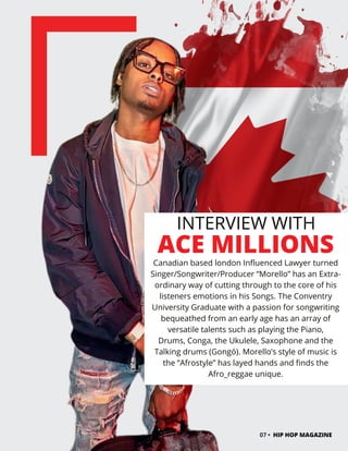 INTERVIEW WITH
ACE MILLIONS
Canadian based london Influenced Lawyer turned
Singer/Songwriter/Producer “Morello” has an Extra-
ordinary way of cutting through to the core of his
listeners emotions in his Songs. The Conventry
University Graduate with a passion for songwriting
bequeathed from an early age has an array of
versatile talents such as playing the Piano,
Drums, Conga, the Ukulele, Saxophone and the
Talking drums (Gongó). Morello’s style of music is
the “Afrostyle” has layed hands and finds the
Afro_reggae unique.
07 • HIP HOP MAGAZINE
 
